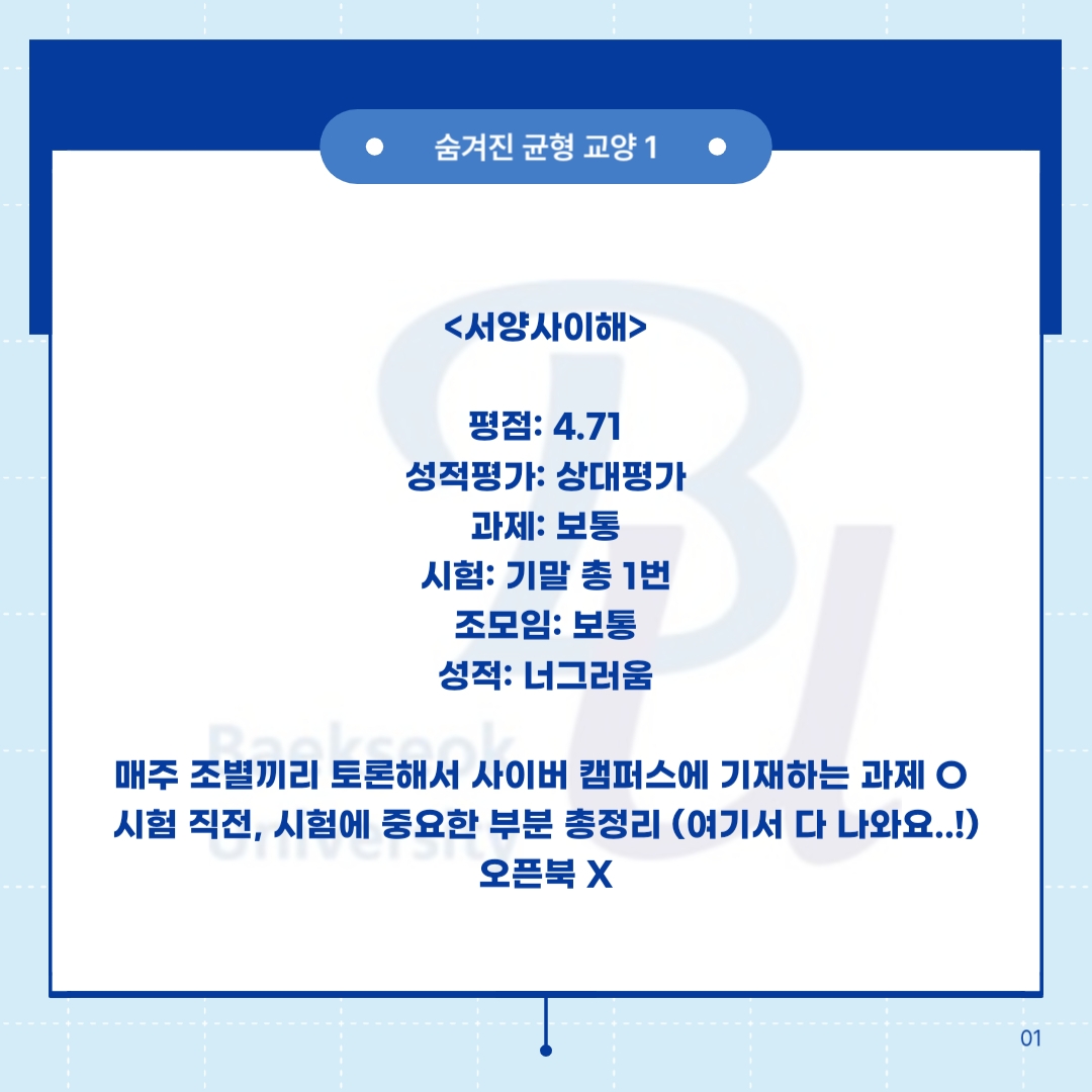 숨겨진 균형 교양 1     <서양사이해>    평점: 4.71  성적평가: 상대평가  과제: 보통  시험: 기말 총 1번  조모임: 보통  성적: 너그러움      매주 조별끼리 토론해서 사이버 캠퍼스에 기재하는 과제 O   시험 직전, 시험에 중요한 부분 총정리 (여기서 다 나와요..!)  오픈북 X