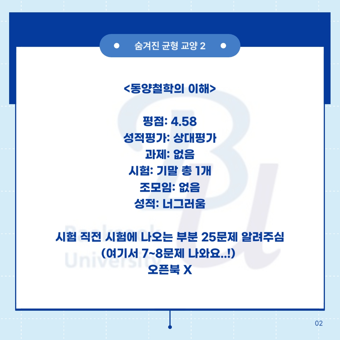숨겨진 균형 교양 2      <동양철학의 이해>     평점: 4.58  성적평가: 상대평가  과제: 없음  시험: 기말 총 1개  조모임: 없음  성적: 너그러움      시험 직전 시험에 나오는 부분 25문제 알려주심  (여기서 7~8문제 나와요..!)  오픈북 X