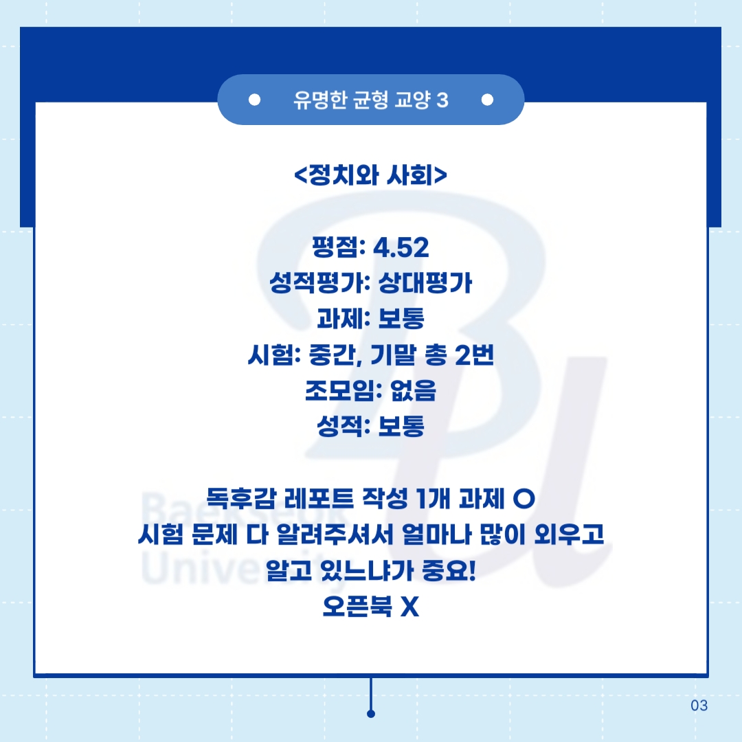 숨겨진 균형 교양 3        <정치와 사회>     평점: 4.52  성적평가: 상대평가  과제: 보통  시험: 중간, 기말 총 2번  조모임: 보통       독후감 레포트 작성 1개 과제 O  시험 문제 다 알려주셔서 얼마나 많이 외우고 알고 있느냐가 중요!  오픈북 X