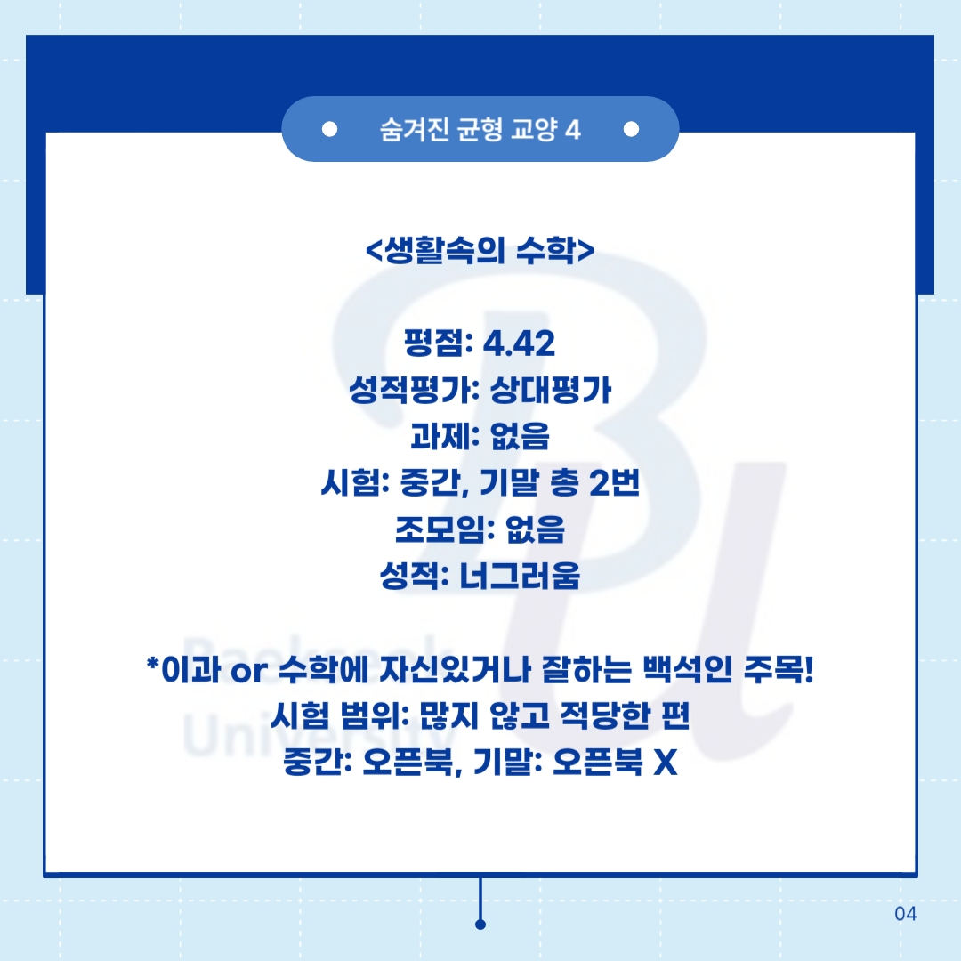 숨겨진 균형 교양 4      <생활속의 수학>     평점: 4.42  성적평가: 상대평가  과제: 없음  시험: 중간, 기말 총 2번  조모임: 없음  성적: 너그러움       *이과 or 수학에 자신있거나 잘하는 백석인 주목!  시험 범위: 많지 않고 적당한 편  중간: 오픈북, 기말: 오픈북 X