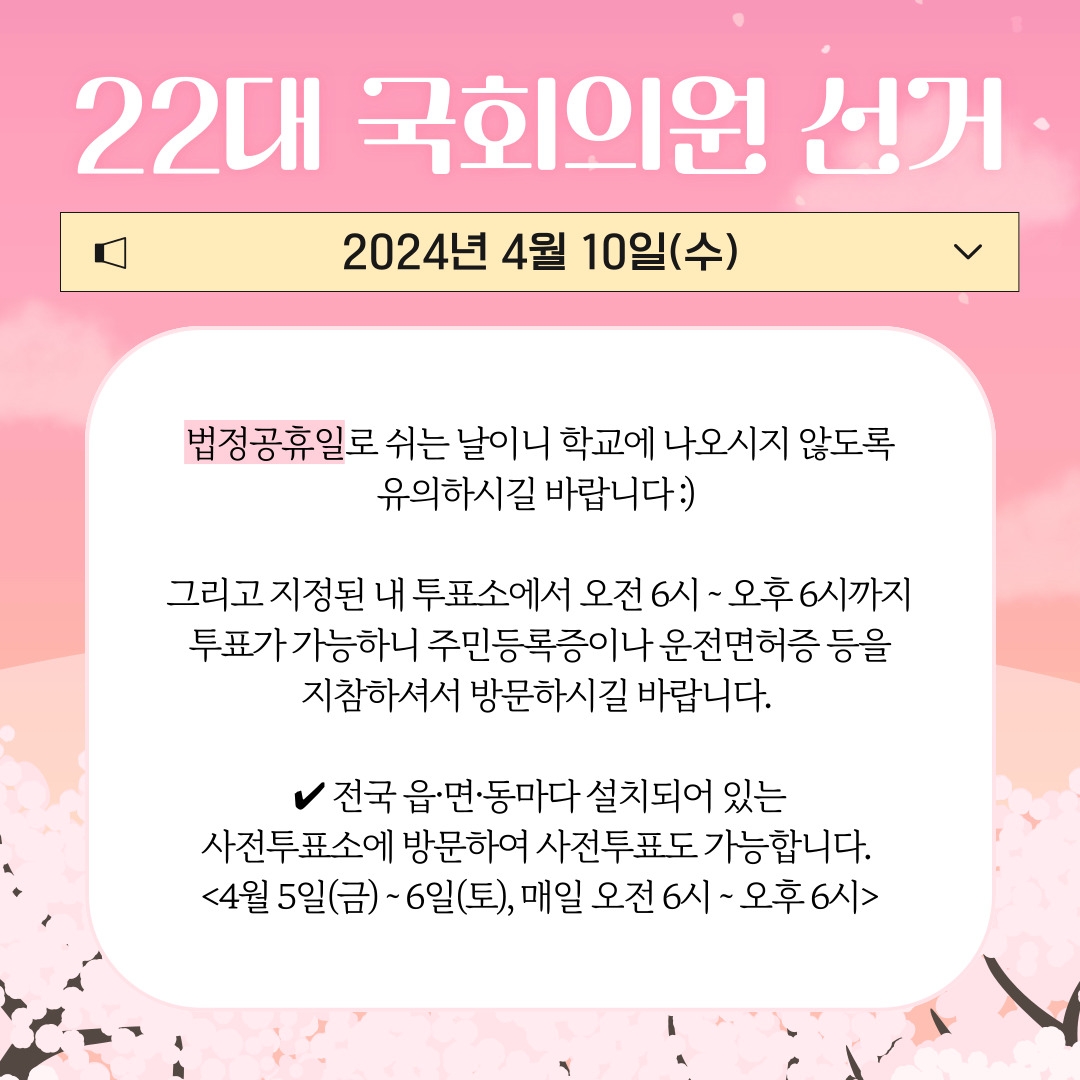 22대 국회의원 선거 2024년 4월 10일(수) 법정공휴일로 쉬는 날이니 학교에 나오시지 않도록 유의하시길 바랍니다 :)  그리고 지정된 내 투표소에서 오전 6시 ~ 오후 6시까지 투표가 가능하니 주민등록증이나 운전면허증 등을 지참하셔서 방문하시길 바랍니다.  ✔ 전국 읍·면·동마다 설치되어 있는 사전투표소에 방문하여 사전투표도 가능합니다.  <4월 5일(금) ~ 6일(토), 매일 오전 6시 ~ 오후 6시>