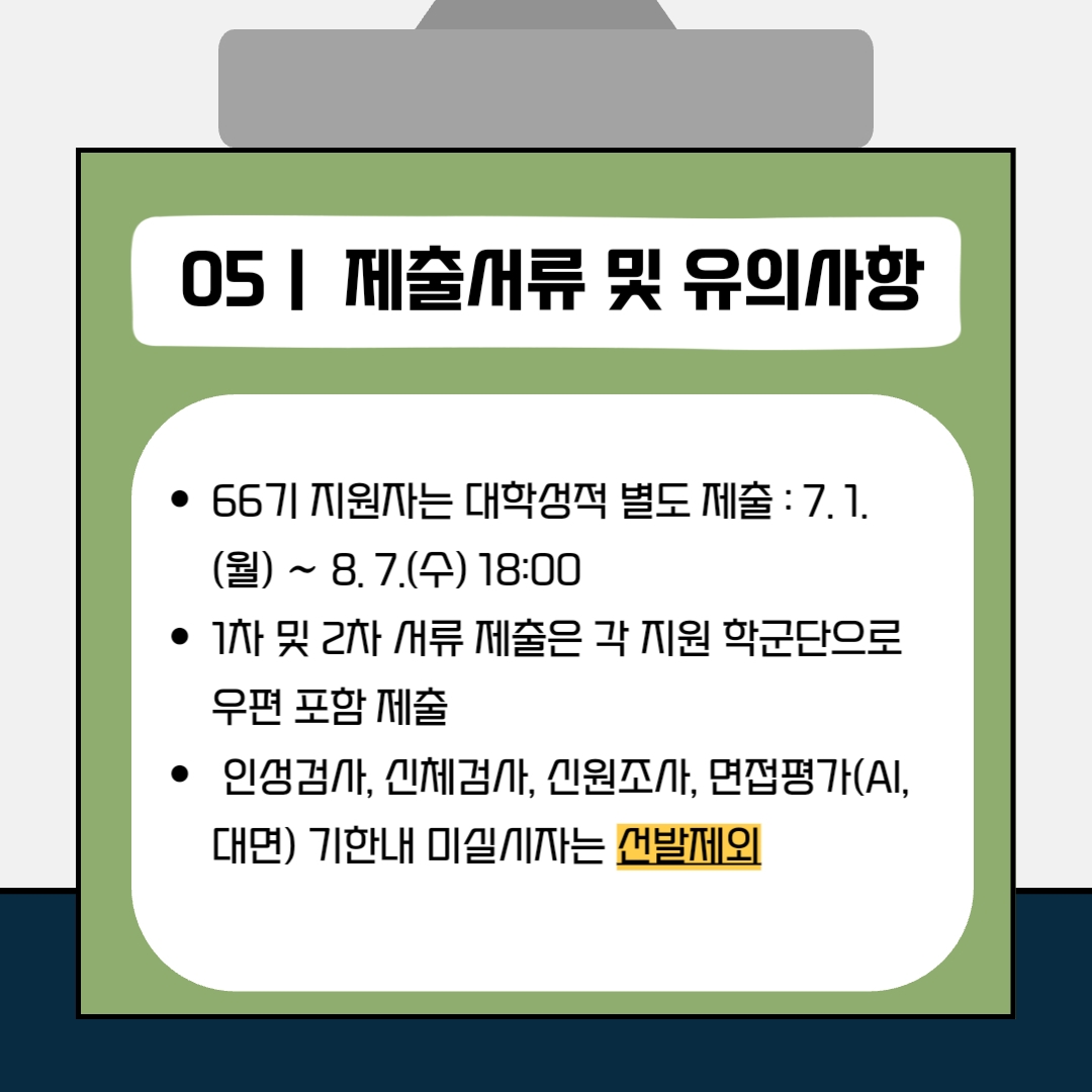 5. 제출서류 및 유의사항 - 66기 지원자는 대학성적 별도 제출: 7.1(월)~8.7(수) 18:00 - 1차 및 2차 서류 제출은 각 지원 학군단으로 우편 포함 제출 - 인성검사, 신체검사, 신원조사, 면접평가(AI, 대면) 기한내 미실시자는 선발제외