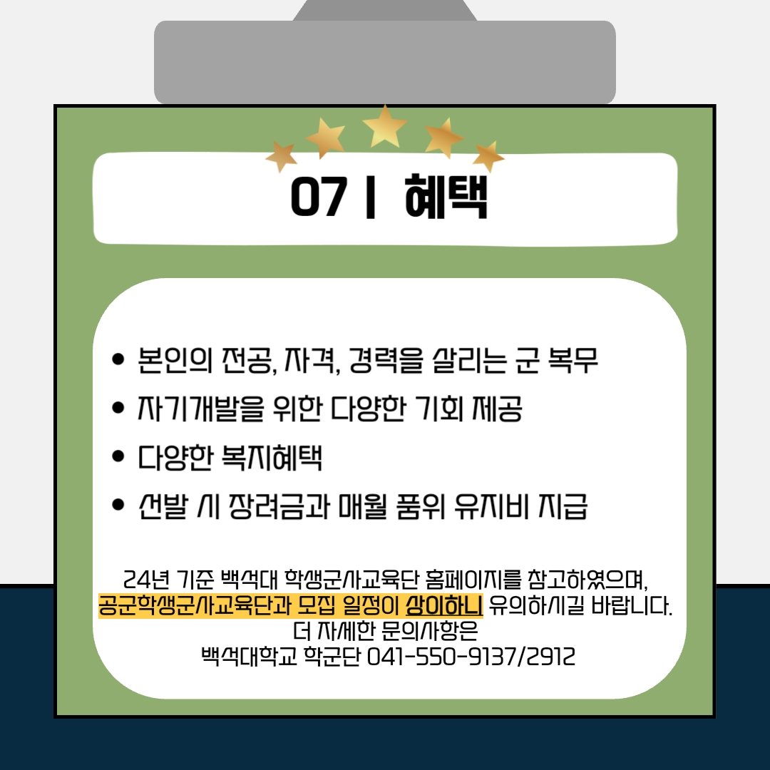 7. 혜택 - 본인의 전공, 자격, 경력을 살리는 군 복무 - 자기개발을 위한 다양한 기회 제공 - 다양한 복지 혜택 - 선발 시 장려금과 매월 품위 유지비 지급 24년 기준 백석대 학생군사교육단 홈페이지를 참고하였으며, 공군학생군사교육단과 모집 일정이 상이하니 유의하시길 바랍니다. 더 자세한 문의사항은 백석대학교 학군단 041-550-9137/2912