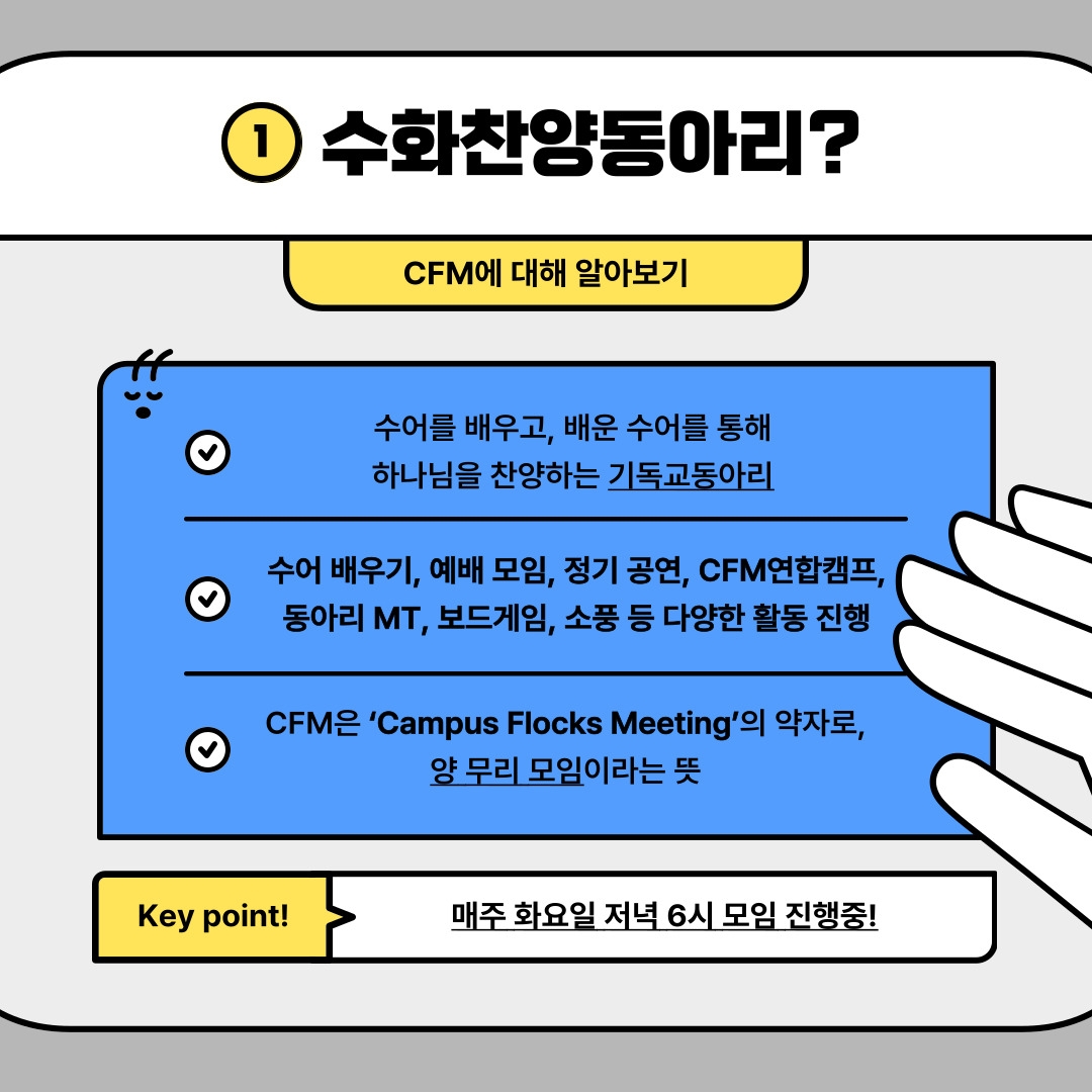 1 수화찬양동아리? CFM에 대해 알아보기 수어를 배우고, 배운 수어를 통해 하나님을 찬양하는 기독교동아리 수어 배우기, 예배 모임, 정기 공연, CFM연합캠프, 동아리 MT, 보드게임, 소풍 등 다양한 활동 진행 CFM은 ‘Campus Flocks Meeting’의 약자로, 양 무리 모임이라는 뜻 Key point! 매주 화요일 저녁 6시 모임 진행중!