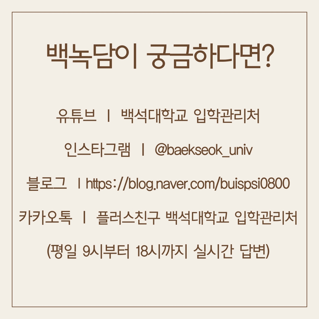 유튜브 ㅣ 백석대학교 입학관리처 인스타그램 ㅣ @baekseok_univ 블로그 lhttps://blog.naver.com/buispsi0800 카카오톡 ㅣ 플러스친구 백석대학교 입학관리처 (평일 9시부터 18시까지 실시간 답변)