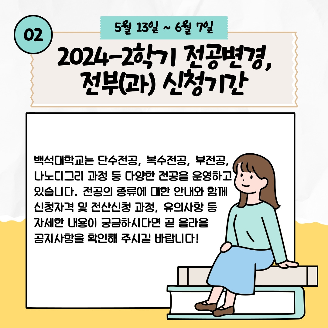 02 5월 13일 ~ 6월 7일 2024-2학기 전공변경, 전부(과) 신청기간 백석대학교는 단수전공, 복수전공, 부전공, 나노디그리 과정 등 다양한 전공을 운영하고 있습니다. 전공의 종류에 대한 안내와 함께 신청자격 및 전산신청 과정, 유의사항 등 자세한 내용이 궁금하시다면 곧 올라올 공지사항을 확인해 주시길 바랍니다!