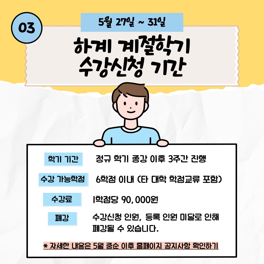 03 5월 27일 ~ 31일 하계 계절학기 수강신청 기간 학기 기간 정규 학기 종강 이후 3주간 진행 수강 가능학점 6학점 이내 (타 대학 학점교류 포함) 수강료 1학점당 90,000원 폐강 수강신청 인원, 등록 인원 미달로 인해 폐강될 수 있습니다. * 자세한 내용은 5월 중순 이후 홈페이지 공지사항 확인하기