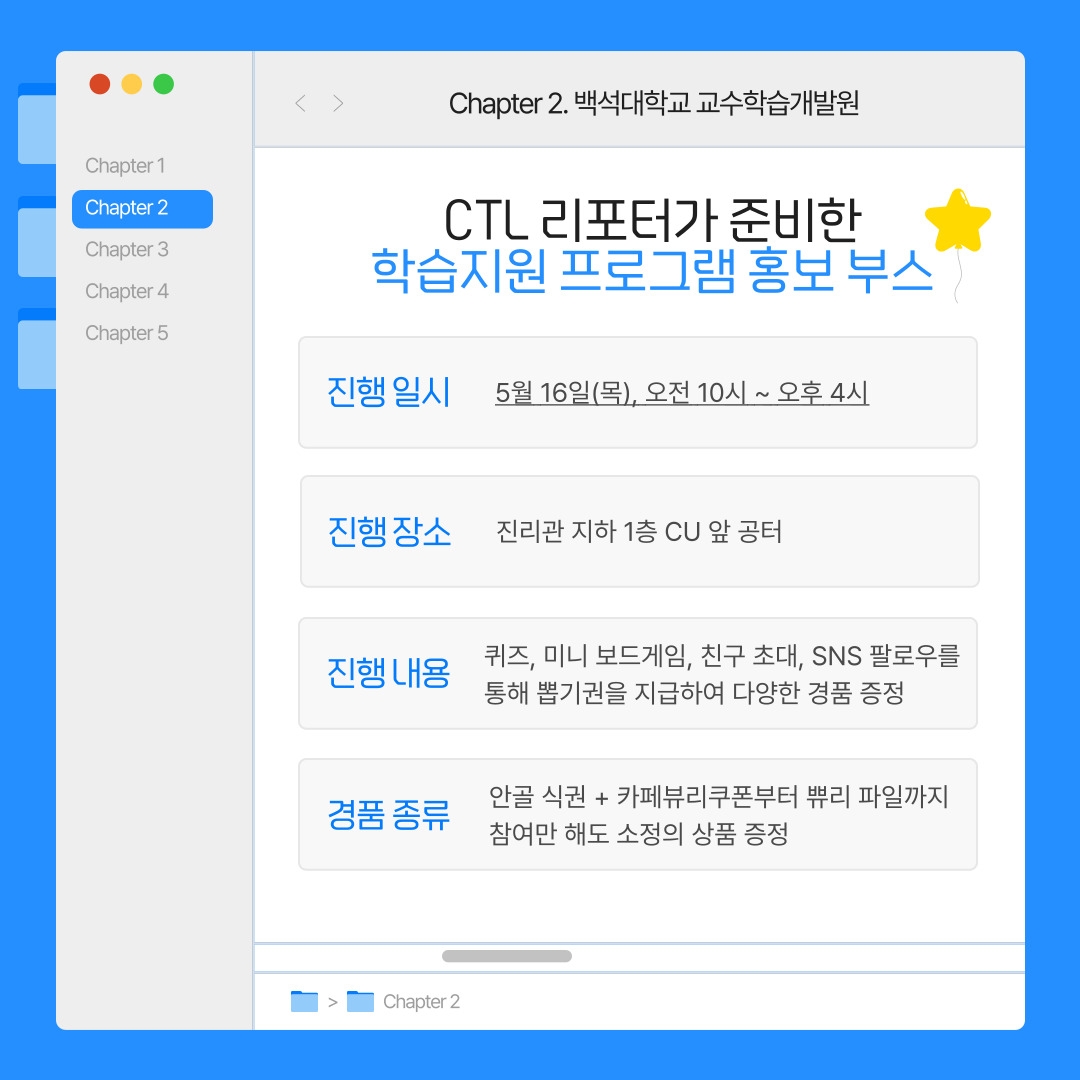Chapter 2. 백석대학교 교수학습개발원 CTL 리포터가 준비한 학습지원 프로그램 홍보 부스 진행 일시 5월 16일(목), 오전 10시 ~ 오후 4시 진행 장소 진리관 지하 1층 CU 앞 공터 진행 내용 퀴즈, 미니 보드게임, 친구 초대, SNS 팔로우를 통해 뽑기권을 지급하여 다양한 경품 증정 경품 종류 안골 식권 + 카페뷰리쿠폰부터 쀼리 파일까지 참여만 해도 소정의 상품 증정