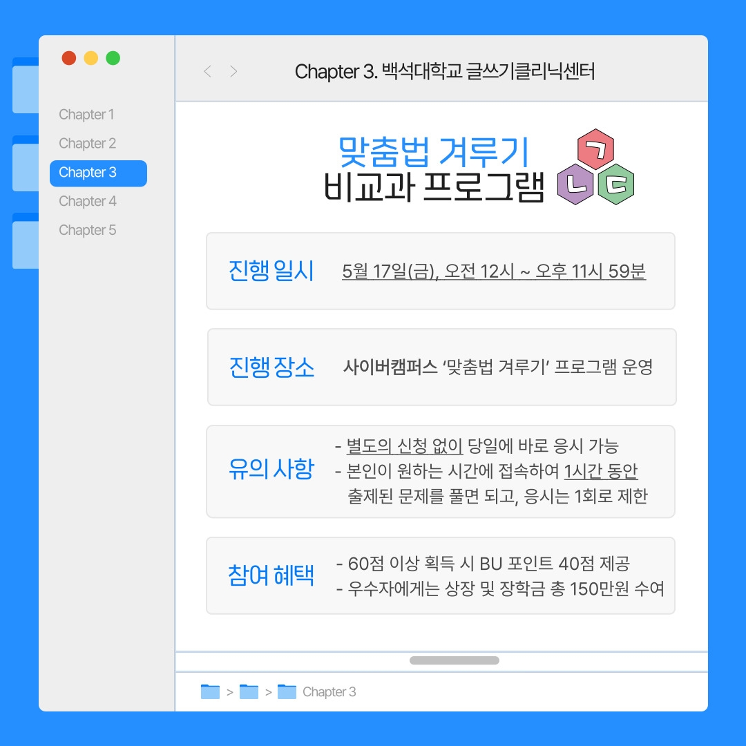 Chapter 3. 백석대학교 글쓰기클리닉센터 맞춤법 겨루기 비교과 프로그램 진행 일시 5월 17일(금), 오전 12시 ~ 오후 11시 59분 진행 장소 사이버캠퍼스 ‘맞춤법 겨루기’ 프로그램 운영 유의 사항 - 별도의 신청 없이 당일에 바로 응시 가능 - 본인이 원하는 시간에 접속하여 1시간 동안 출제된 문제를 풀면 되고, 응시는 1회로 제한 참여 혜택 - 60점 이상 획득 시 BU 포인트 40점 제공 - 우수자에게는 상장 및 장학금 총 150만원 수여