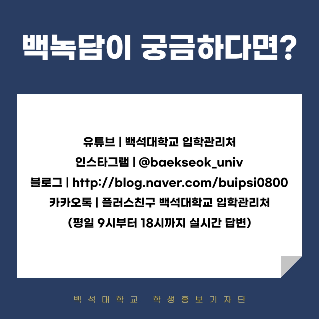 백녹담이 궁금하다면? 유튜브 | 백석대학교 입학관리처 인스타그램 | @baekseok_univ 블로그 | http://blog.naver.com/buipsi0800 카카오톡 | 플러스친구 백석대학교 입학관리처 (평일 9시부터 18시까지 실시간 답변)