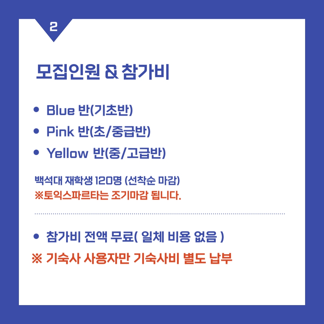 모집인원 & 참가비 -Blue 반(기초반) -Pink 반(초/중급반) -Yellow 반(중/고급반) 백석대 재학생 120명 (선착순 마감) ※ 토익스파르타는 조기마감 됩니다. -참가비 전액 무료( 일체 비용 없음 ) ※ 기숙사 사용자만 기숙사비 별도 납부