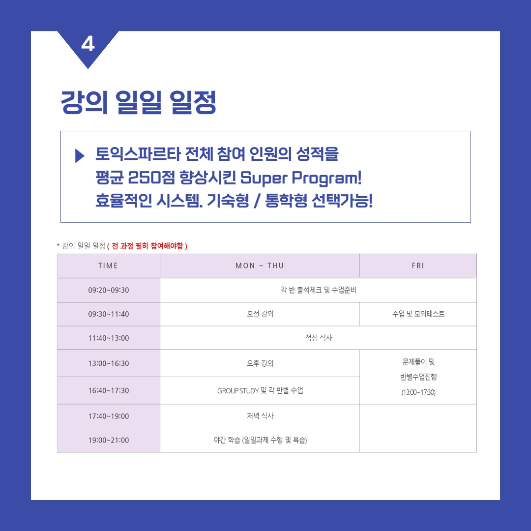 강의 일일 일정 >토익스파르타 전체 참여 인원의 성적을 평균 250점 향상시킨 Super Program! 효율적인 시스템. 기숙형 / 통학형 선택가능! -월~목 일정- 09:20~09:30 각 반 출석체크 및 수업준비 09:30~11:40 오전 강의 11:40~13:00 점심 식사 13:00~16:30 오후 강의 16:40~17:30 GROUP STUDY 및 각 반별 수업 17:40~19:00 저녁 식사 19:00~21:00 야간 학습 (일일과제 수행 및 복습) -금 일정- 09:20~09:30 각 반 출석체크 및 수업준비 09:30~11:40 수업 및 모의테스트 11:40~13:00 점심 식사 13:00~17:30 문제풀이 및 반별수업진행