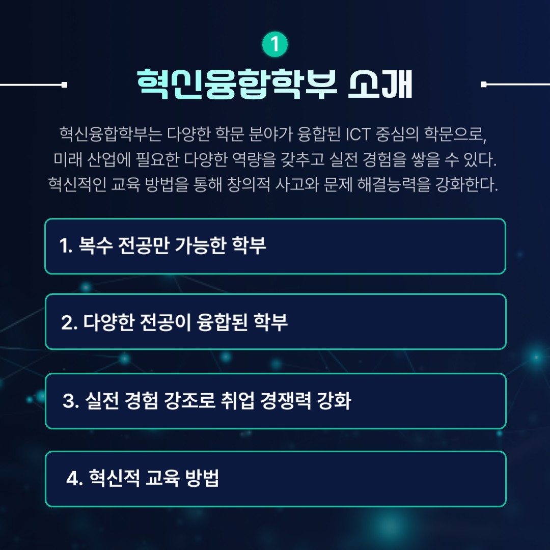 혁신융합학부 소개 혁신융합학부는 다양한 학문 분야가 융합된 ICT 중심의 학문으로, 미래 산업에 필요한 다양한 역량을 갖추고 실전 경험을 쌓을 수 있다. 혁신적인 교육 방법을 통해 창의적 사고와 문제 해결능력을 강화한다. 1. 복수전공만 가능한 학부 2. 다양한 전공이 융합된 학부 3. 실전 경험 강조로 취업 경쟁력 강화 4. 혁신적 교육방법