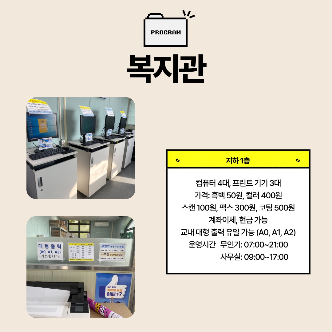 지하1층-컴퓨터 4대, 프린트 기기 3대 가격: 흑백 50원, 컬러 400원 스캔 100원, 팩스 300원, 코팅 500원 계좌이체, 현금 가능 교내 대형 출력 유일 가능 (A0, A1, A2) 운영시간   무인기: 07:00~21:00                     사무실: 09:00~17:00