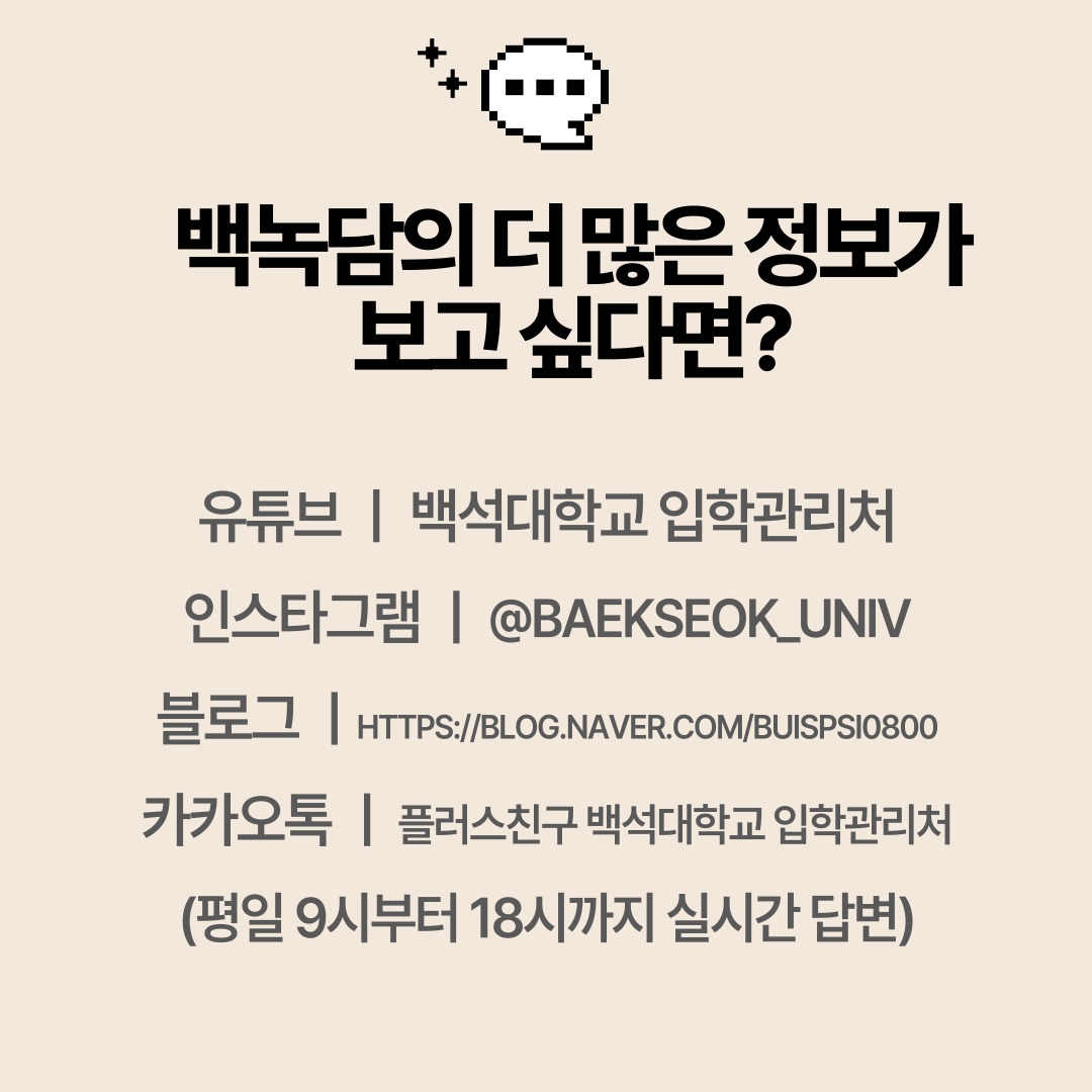 유튜브 ㅣ 백석대학교 입학관리처 인스타그램 ㅣ @BAEKSEOK_UNIV 블로그 ㅣHTTPS://BLOG.NAVER.COM/BUISPSI0800 카카오톡 ㅣ 플러스친구 백석대학교 입학관리처 (평일 9시부터 18시까지 실시간 답변)
