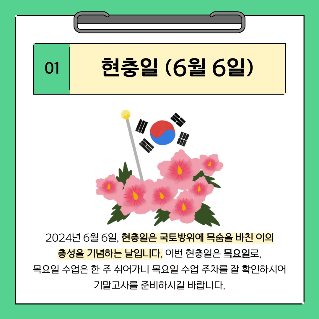 01 현충일 (6월 6일) 2024년 6월 6일, 현충일은 국토방위에 목숨을 바친 이의 충성을 기념하는 날입니다. 이번 현충일은 목요일로, 목요일 수업은 한 주 쉬어가니 목요일 수업 주차를 잘 확인하시어 기말고사를 준비하시길 바랍니다.