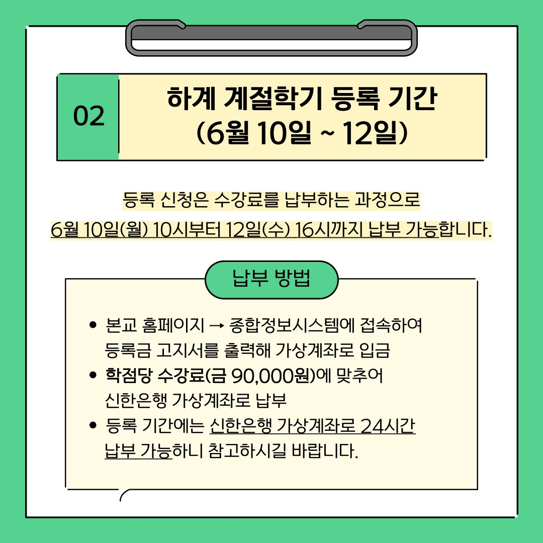02 하계 계절학기 등록 기간 (6월 10일 ~ 12일) 등록 신청은 수강료를 납부하는 과정으로 6월 10일(월) 10시부터 12일(수) 16시까지 납부 가능합니다. 납부 방법 본교 홈페이지 → 종합정보시스템에 접속하여 등록금 고지서를 출력해 가상계좌로 입금 학점당 수강료(금 90,000원)에 맞추어 신한은행 가상계좌로 납부 등록 기간에는 신한은행 가상계좌로 24시간 납부 가능하니 참고하시길 바랍니다.