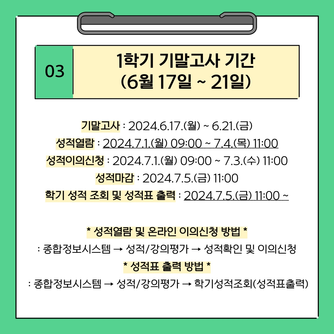 03 1학기 기말고사 기간 (6월 17일 ~ 21일) 기말고사 : 2024.6.17.(월) ~ 6.21.(금) 성적열람 : 2024.7.1.(월) 09:00 ~ 7.4.(목) 11:00 성적이의신청 : 2024.7.1.(월) 09:00 ~ 7.3.(수) 11:00 성적마감 : 2024.7.5.(금) 11:00 학기 성적 조회 및 성적표 출력 : 2024.7.5.(금) 11:00 ~ * 성적열람 및 온라인 이의신청 방법 * : 종합정보시스템 → 성적/강의평가 → 성적확인 및 이의신청 * 성적표 출력 방법 *  : 종합정보시스템 → 성적/강의평가 → 학기성적조회(성적표출력)