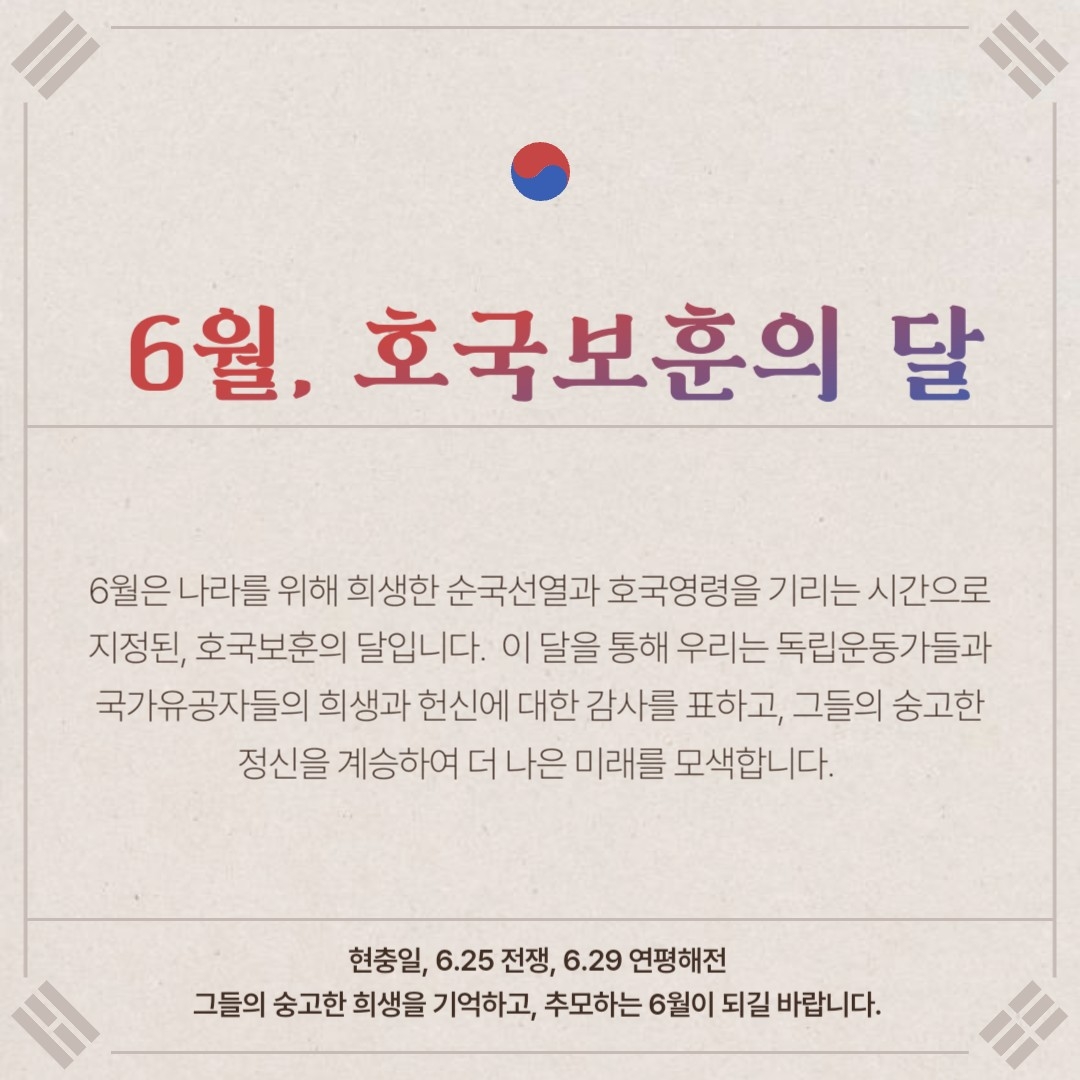 6월, 호국보훈의 달 6월은 나라를 위해 희생한 순국선열과 호국영령을 기리는 시간으로 지정된, 호국보훈의 달입니다. 이 달을 통해 우리는 독립운동가들과 국가유공자들의 희생과 헌신에 대한 간사를 표하고, 그들의 숭고한 정신을 계승하여 더 나른 미래를 모색합니다. 현충일, 6.25 전쟁, 6.29 연평해전 그들의 숭고한 희생을 기억하고 추모하는 6월이 되길 바랍니다.