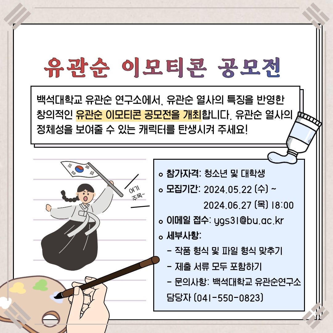 유관순 이모티콘 공모전 백석대학교 유관순 연구소에서, 유관순 열사의 특징을 반영한 창의적인 유관순 이모티콘 공모전을 개최합니다. 유관순 열사의 정체성을 보여줄 수 있는 캐릭터를 탄생시켜 주세요! 참가자격: 청소년 및 대학생 모집기간: 2024. 05.22(수)~2024.06.27(목) 18:00 이메일 접수: ygs31@bu.ac.kr 세부사항: -작품 형식 및 파일 형식 맞추기 -제출 서류 모두 포함하기 -문의사항: 백석대학교 유관순 연구소 담당자(041-550-0823)