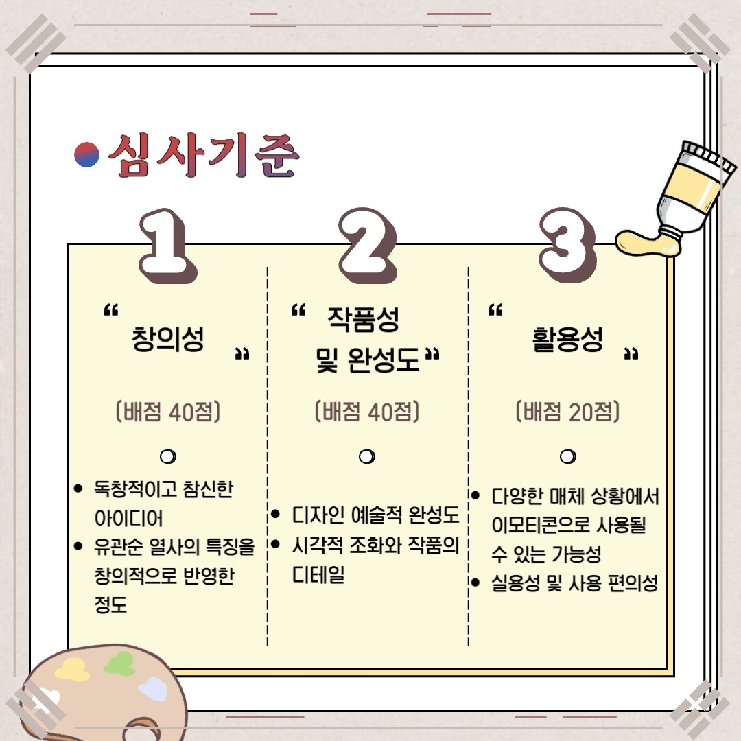 심사기준 창의성(배점 40점) 독창적이고 참신한 아이디어, 유관순 열사의 특징을 창의적으로 반영한 정도 작풍성 및 완성도(배점 40점) 디자인 예술적 완성도 시각적 조화와 작품의 디테일 활용성(배점 20점) 다양한 매체 상황에서 이모티콘으로 사용할 수 있는 가능성 실용성 및 사용 편의성