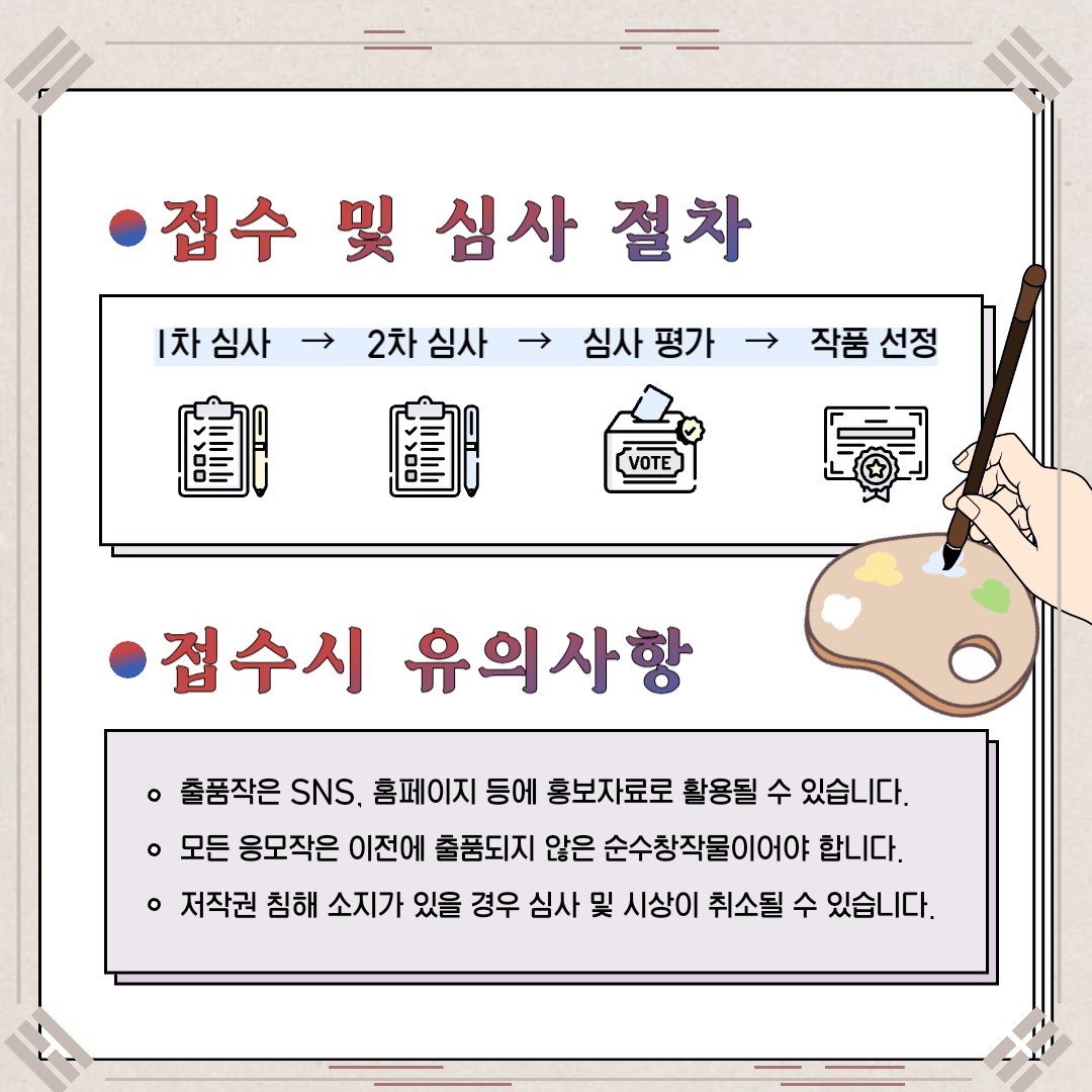 접수 및 심사 절차 1차 심사>2차 심사> 심사 평가> 작품 선정 접수시 유의사항 출품작은 sns, 홈페이지 등에 홍보자료로 활용될 수 있습니다. 모든 응모작은 이전에 출품되지 않은 순수창작물이어야 합니다. 저작권 침해 소지가 있을 경우 심사 및 시상이 취소될 수 있습니다.