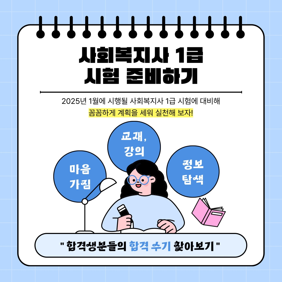 사회복지사 1급 시험 준비하기 2025년 1월에 시행될 사회복지사 1급 시험에 대비해 꼼꼼하게 계획을 세워 실천해 보자! 마음가짐 교재, 강의 정보 탐색 " 합격생분들의 합격 수기 찾아보기 "