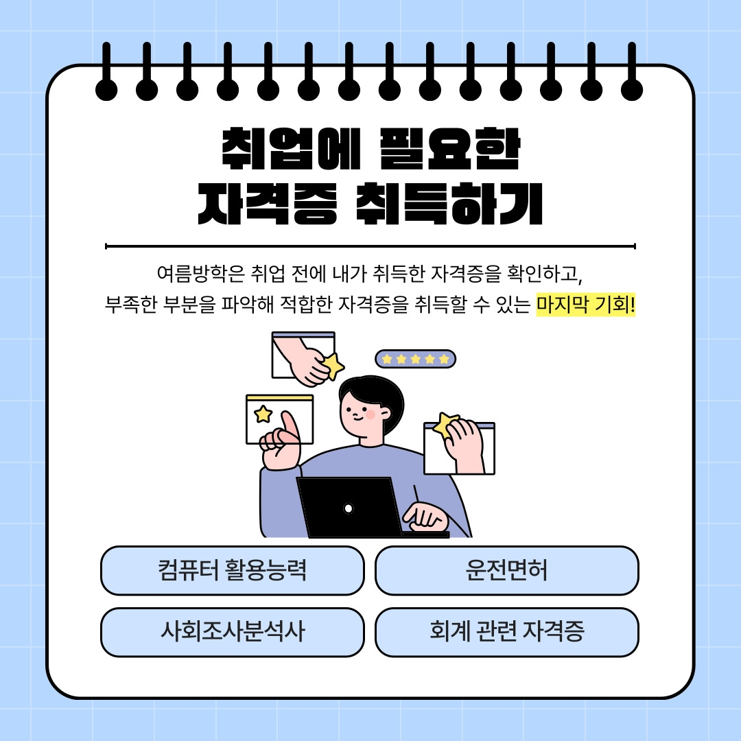 취업에 필요한 자격증 취득하기 여름방학은 취업 전에 내가 취득한 자격증을 확인하고, 부족한 부분을 파악해 적합한 자격증을 취득할 수 있는 마지막 기회! 컴퓨터 활용능력 운전면허 사회조사분석사 회계 관련 자격증