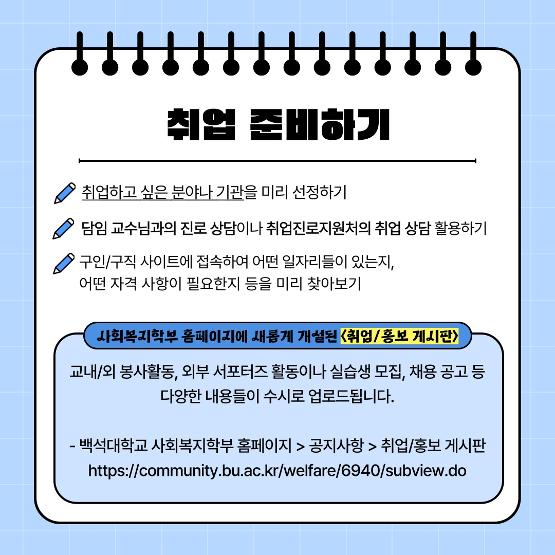 취업 준비하기 취업하고 싶은 분야나 기관을 미리 선정하기 담임 교수님과의 진로 상담이나 취업진로지원처의 취업 상담 활용하기 구인/구직 사이트에 접속하여 어떤 일자리들이 있는지, 어떤 자격 사항이 필요한지 등을 미리 찾아보기 사회복지학부 홈페이지에 새롭게 개설된 <취업/홍보 게시판> 교내/외 봉사활동, 외부 서포터즈 활동이나 실습생 모집, 채용 공고 등 다양한 내용들이 수시로 업로드됩니다. - 백석대학교 사회복지학부 홈페이지 > 공지사항 > 취업/홍보 게시판 https://community.bu.ac.kr/welfare/6940/subview.do