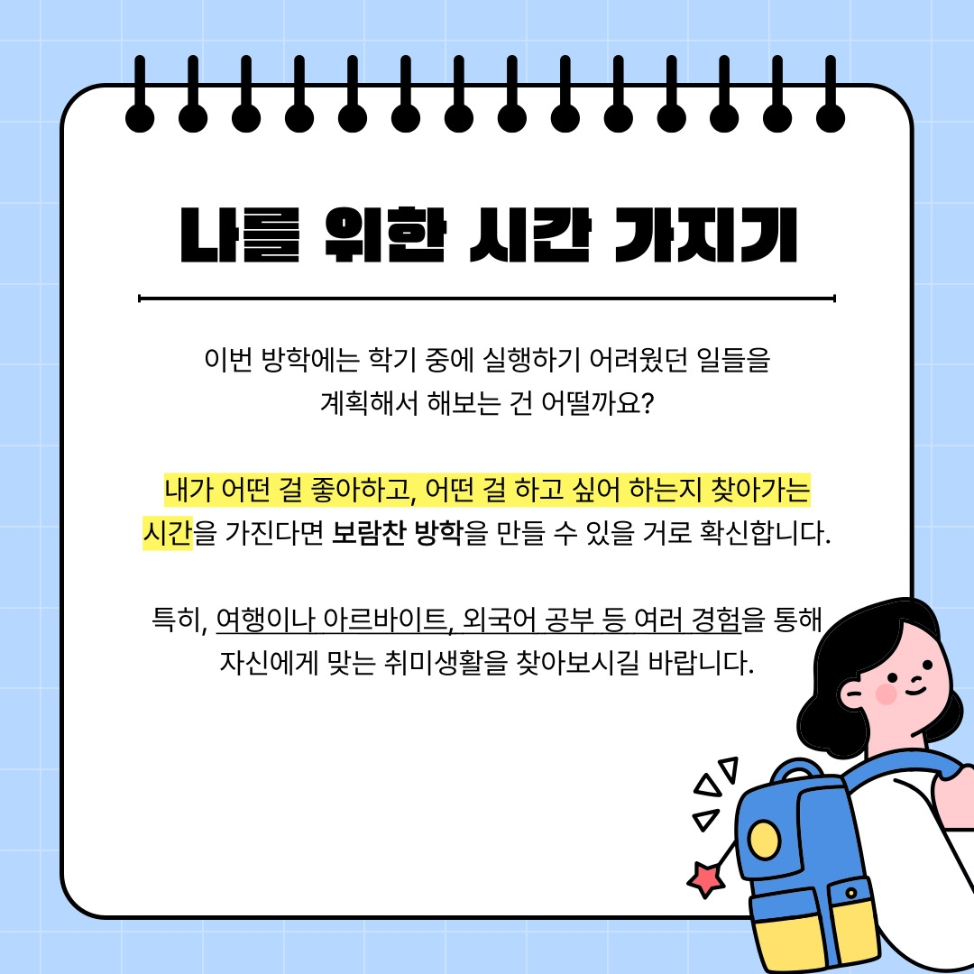 나를 위한 시간 가지기 이번 방학에는 학기 중에 실행하기 어려웠던 일들을 계획해서 해보는 건 어떨까요? 내가 어떤 걸 좋아하고, 어떤 걸 하고 싶어 하는지 찾아가는 시간을 가진다면 보람찬 방학을 만들 수 있을 거로 확신합니다. 특히, 여행이나 아르바이트, 외국어 공부 등 여러 경험을 통해 자신에게 맞는 취미생활을 찾아보시길 바랍니다.