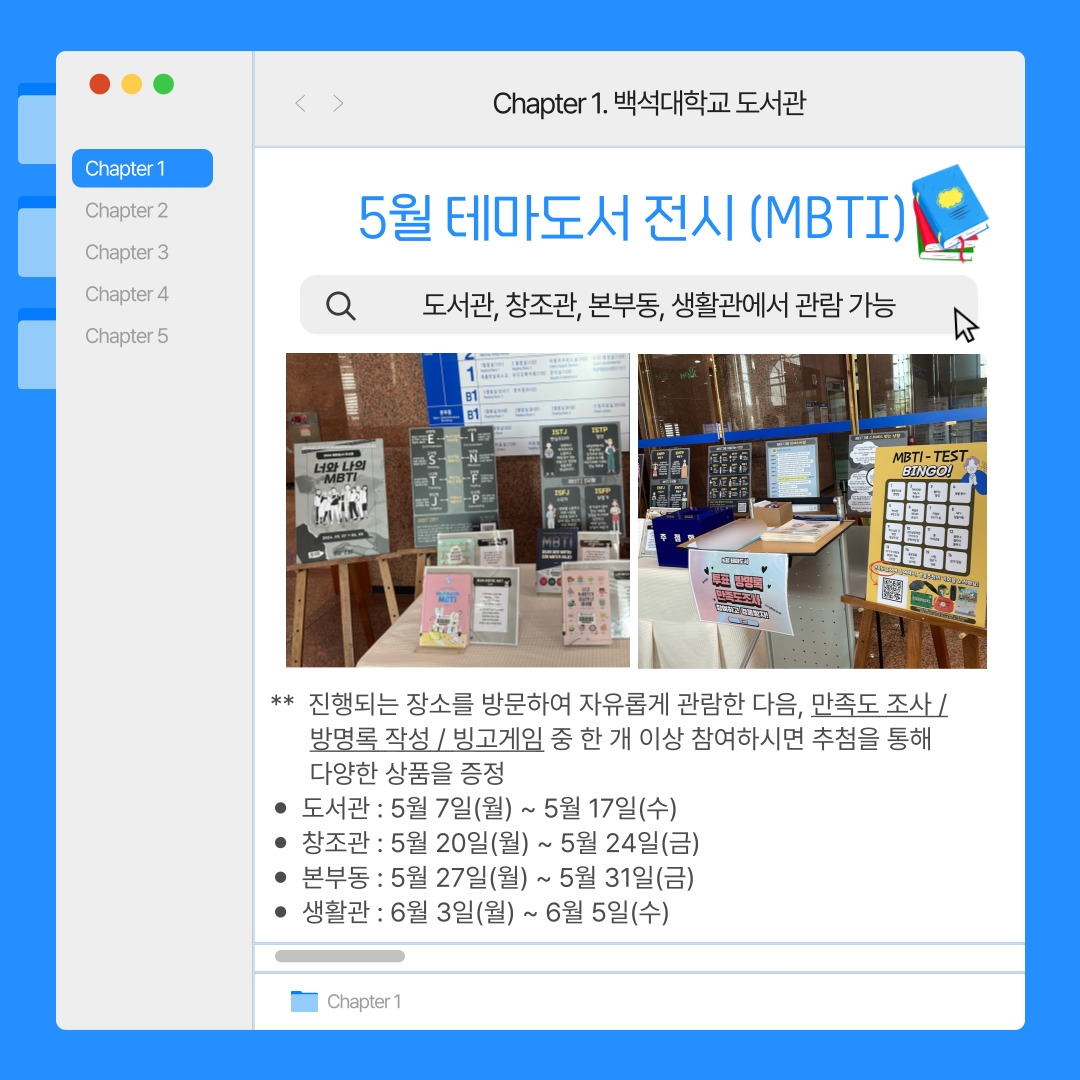 Chapter 1. 백석대학교 도서관  5월 테마도서 전시 (MBTI)  도서관, 창조관, 본부동, 생활관에서 관람 가능  5월 테마도서 전시 도서관 현장 사진  **  진행되는 장소를 방문하여 자유롭게 관람한 다음, 만족도 조사 /  방명록 작성 / 빙고게임 중 한 개 이상 참여하시면 추첨을 통해 다양한 상품을 증정  도서관 : 5월 7일(월) ~ 5월 17일(수)  창조관 : 5월 20일(월) ~ 5월 24일(금)  본부동 : 5월 27일(월) ~ 5월 31일(금)  생활관 : 6월 3일(월) ~ 6월 5일(수)