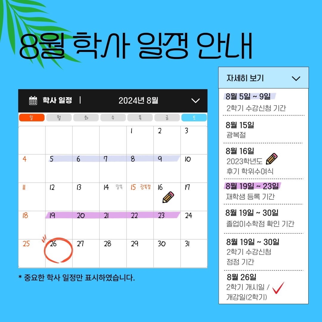 8월 학사 일정 안내 학사 일정 2024년 8월 자세히 보기 8월 5일 ~ 9일 2학기 수강신청 기간 8월 15일 광복절 8월 16일 2023학년도 후기 학위수여식 8월 19일 ~ 23일 재학생 등록 기간 8월 19일 ~ 30일 졸업이수학점 확인 기간 8월 19일 ~ 30일 2학기 수강신청 정정 기간 8월 26일 2학기 개시일 / 개강일(2학기) 달력에 일정 표시 * 중요한 학사 일정만 표시하였습니다.