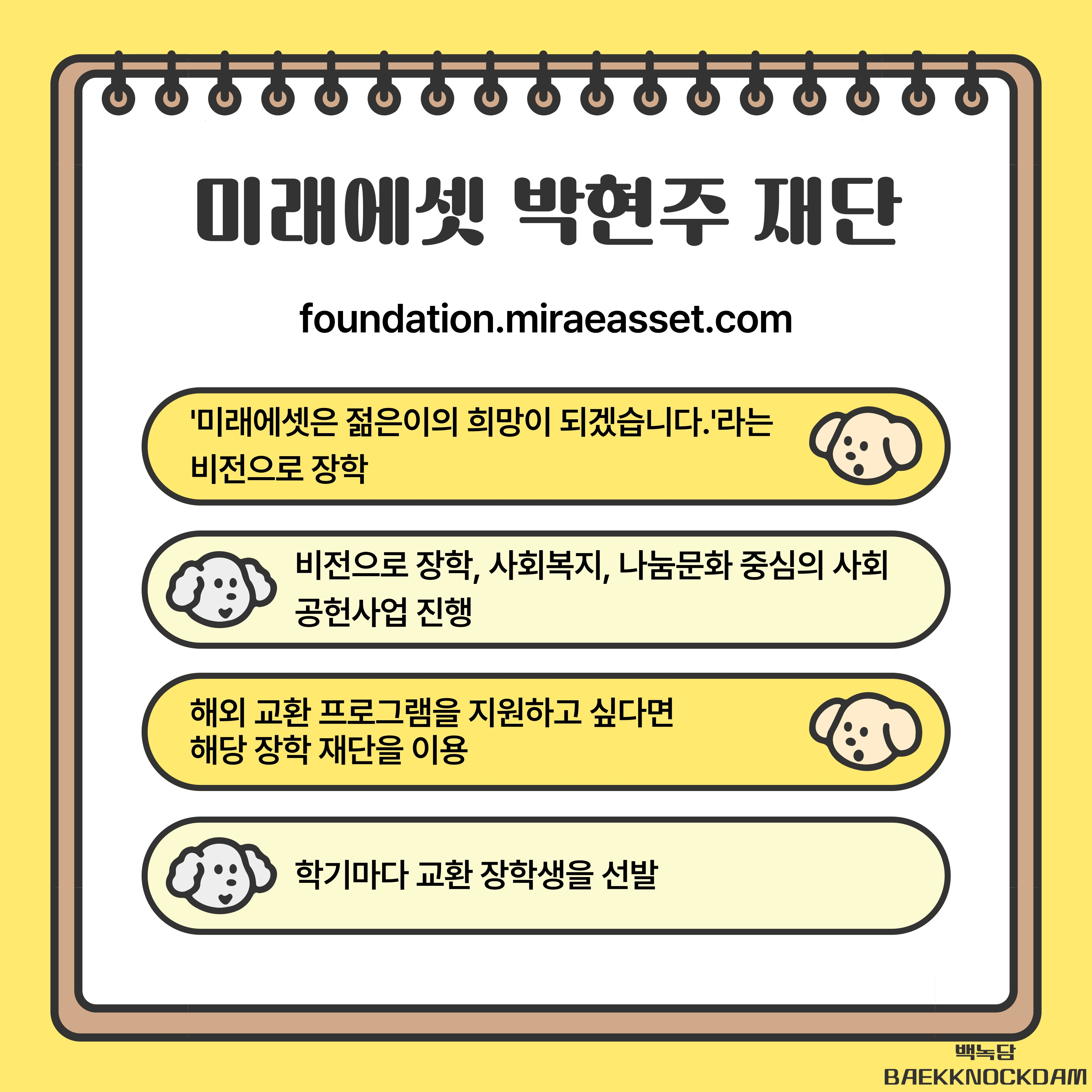'미래에셋은 젊은이의 희망이 되겠습니다.'라는 비전으로 장학된 이 재단은   비전으로 장학, 사회복지, 나눔문화 중심의 사회 공헌사업도 진행하고 있습니다.   특히 해외 교환 프로그램을 지원하고 싶다면 해당 장학 재단을 방문해보시면 좋습니다.   학기마다 교환 장학생을 선발하고 있기 때문입니다.
