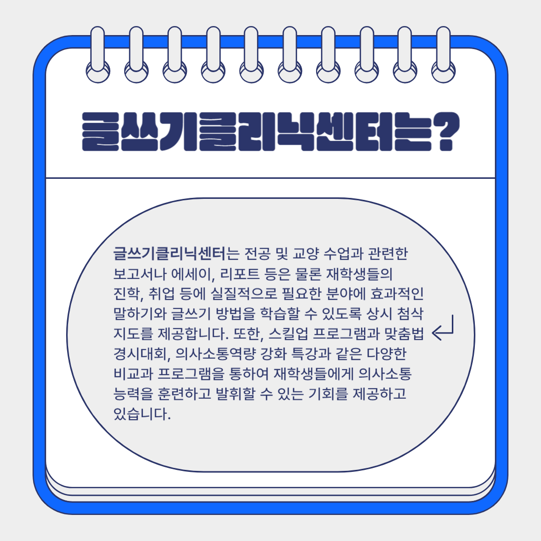 글쓰기클리닉센터는 전공 및 교양 수업과 관련한  보고서나 에세이, 리포트 등은 물론 재학생들의  진학, 취업 등에 실질적으로 필요한 분야에 효과적인 말하기와 글쓰기 방법을 학습할 수 있도록 상시 첨삭 지도를 제공합니다. 또한, 스킬업 프로그램과 맞춤법 경시대회, 의사소통역량 강화 특강과 같은 다양한  비교과 프로그램을 통하여 재학생들에게 의사소통 능력을 훈련하고 발휘할 수 있는 기회를 제공하고  있습니다.