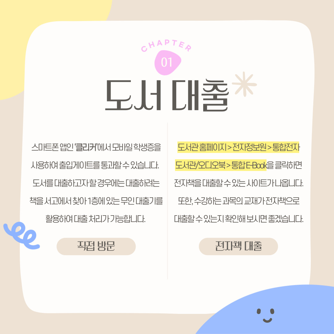 CHAPTER 01 도서 대출 스마트폰 앱인 ‘클리커’에서 모바일 학생증을 사용하여 출입게이트를 통과할 수 있습니다. 도서를 대출하고자 할 경우에는 대출하려는 책을 서고에서 찾아 1층에 있는 무인 대출기를 활용하여 대출 처리가 가능합니다. 도서관 홈페이지 > 전자정보원 > 통합전자도서관/오디오북  > 통합 E-Book을 클릭하면 전자책을 대출할 수 있는 사이트가 나옵니다. 또한, 수강하는 과목의 교재가 전자책으로 대출할 수 있는지 확인해 보시면 좋겠습니다. 직접 방문 전자책 대출