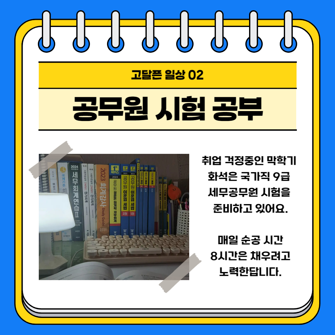 고달픈 일상 02 공무원 시험 공부 취업 걱정중인 막학기 화석은 국가직 9급 세무공무원 시험을 준비하고 있어요. 매일 순공 시간 8시간은 채우려고 노력한답니다.