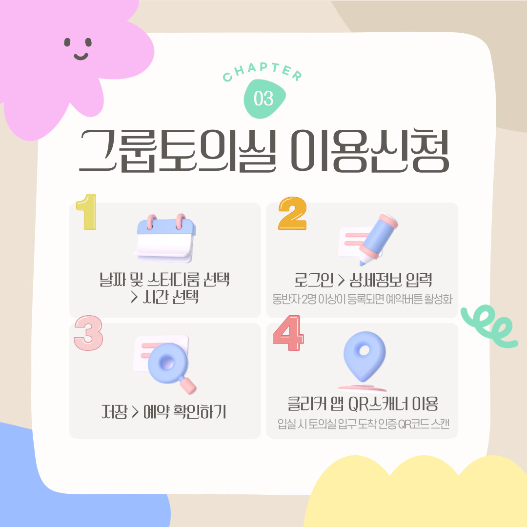CHAPTER 03 그룹토의실 이용신청 1 날짜 및 스터디룸 선택 > 시간 선택 2 로그인 > 상세정보 입력 동반자 2명 이상이 등록되면 예약버튼 활성화 3 저장 > 예약 확인하기 4 클리커 앱 QR스캐너 이용 입실 시 토의실 입구 도착 인증 QR코드 스캔