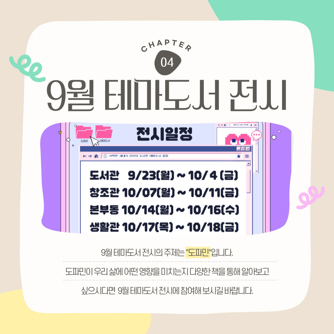 CHAPTER 04 9월 테마도서 전시 9월 테마도서 전시의 주제는 "도파민"입니다. 도파민이 우리 삶에 어떤 영향을 미치는지 다양한 책을 통해 알아보고 싶으시다면  9월 테마도서 전시에 참여해 보시길 바랍니다.