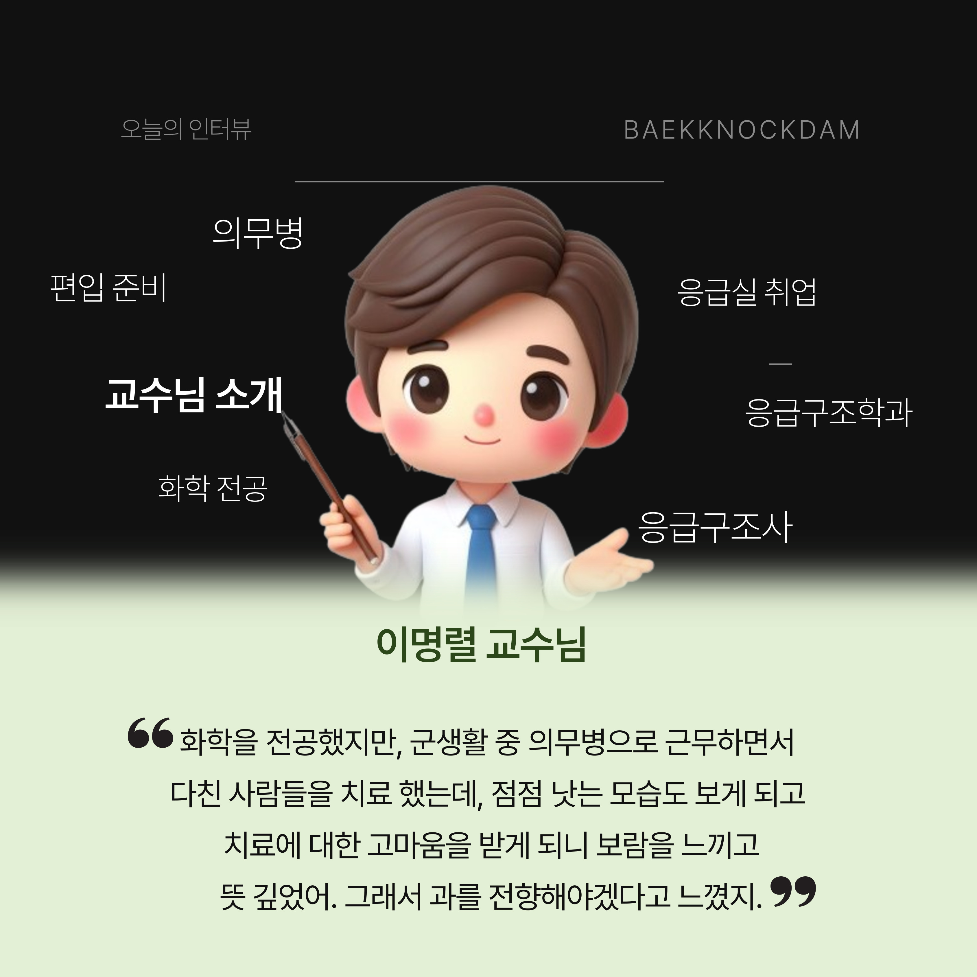 백녹담: 안녕하세요. 학생홍보기자단 백녹담입니다. 인터뷰에 들어가기에 앞서, 응급구조학과 교수이자 입학관리처 입학사정관인 교수님 소개를 부탁드리겠습니다. 이명렬 교수님: 안녕하세요. 백석대학교 학우 여러분, 응급구조학과 이명렬 교수입니다. 인터뷰라는 것 자체가 긴장되니까, 벌써 손이 떨리네요. 나는 좀 경력이 특이해. 원래 화학을 전공했기에, 응급구조사가 된 것은 좀 느리다고 볼 수 있지. 처음에 화학을 전공했는데, 군대에 들어가면서 인생의 전환점이 생겼어. 군대에서 의무병이 되어 응급처치와 심폐소생술을 배우고, 약물을 제조하는 것 외에도 여러 가지를 배우면서 다친 사람들을 치료해 주다 보니 관심 없던 보건 계열에 꽂힌 거야. 왜냐하면, 소독해주고 치료해 주니 점점 낫는 모습을 보면서, 보람되고 뜻깊었어. 그래서 제대하면 과를 전향하거나 의사가 되어야겠다고 다짐하고 준비했었는데, 의사라는 관문이 높기도 하고 1년만 도전하기로 했던 터라 본래 나의 길로 돌아오게 됐지. 졸업을 하고 1년 반 동안 화학 관련 일을 하다 도저히 꿈을 포기할 수가 없어서, 다시 공부하고자 여러 가지를 찾아봤고 27살의 나이에 응급구조학과에서 꿈에 대한 여정을 시작하게 되었어. 이후 1급 응급구조사를 취득해서 병원에 취업도 했고, 석사도 취득해서 공부를 꾸준히 하다, 좋은 기회가 생겨 대학에 오게 되었어. 결과적으로 응급구조학을 시작한 지 7년 만에 교수가 되어 여러분을 만나게 되었습니다. 34살부터 교수직을 시작해서 벌써 10년이 조금 넘었네.