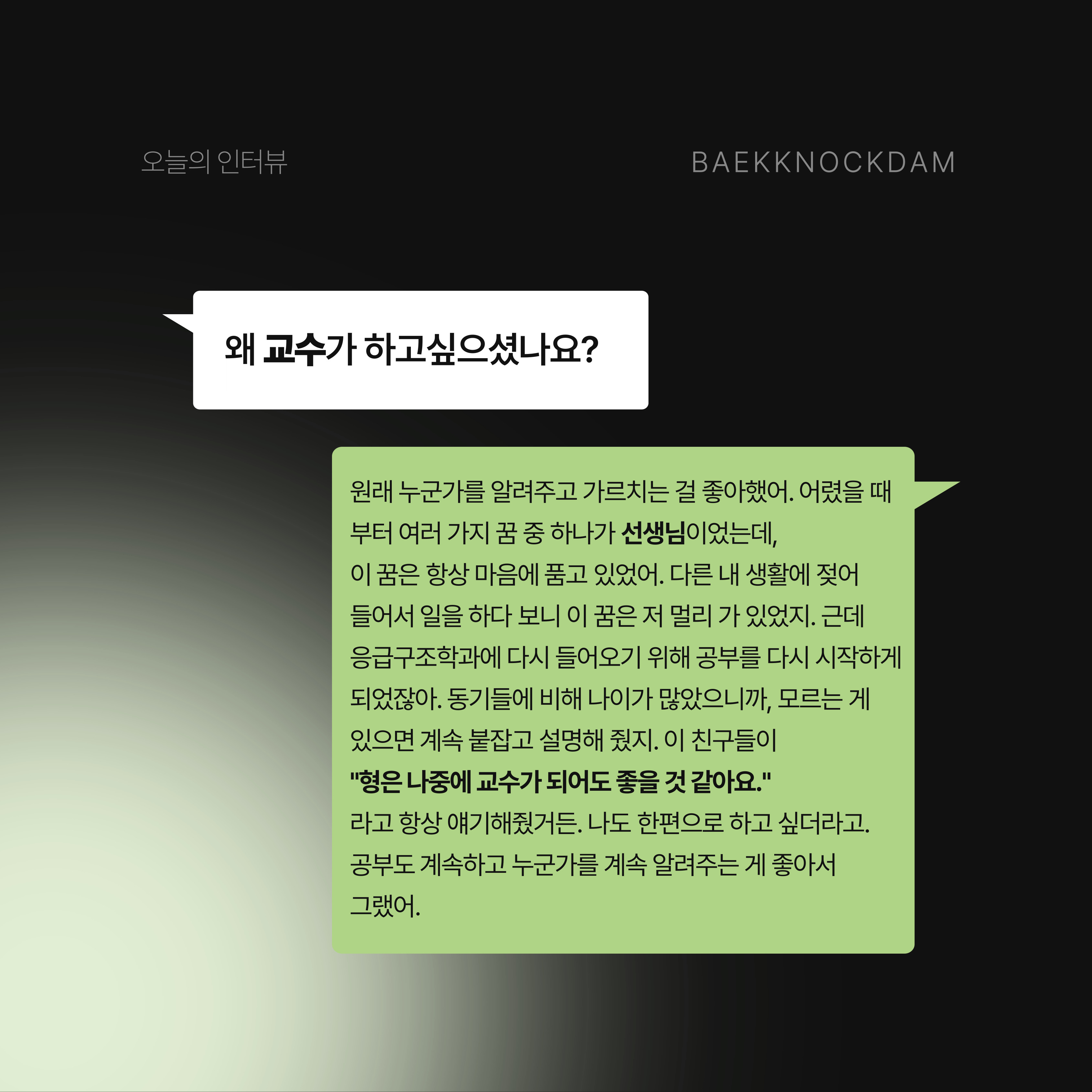 백녹담: 그동안의 노력이 너무 잘 보이는 것 같습니다. 교수님은 왜 교수가 하고 싶으셨나요? 이명렬 교수님: 사실 누군가를 알려주고 가르치는 것을 너무 좋아했어. 어렸을 때부터 다양한 꿈을 가지고 있었는데, 선생님이라는 꿈은 항상 가지고 있었거든. 다른 내 생활에 젖어 들어서 일을 하다 보니까, 이 꿈은 저 뒤편에 항상 밀려있었지. 근데 응급구조학과에 들어오면서 공부를 다시 시작했잖아. 동기들보다 나이가 많았어, 친구들이 뭔가 모르면 내가 붙잡고 계속 설명해 줬었어. 그러니까 이 친구들이 “형은 나중에 교수가 되어도 좋을 것 같아요”라고 항상 얘기해 준거야. 나도 한편으로는 누군가를 알려주는 교수가 하고 싶다는 생각이 있었고, 계속 공부하고 싶은 생각도 있었어. 그래서 교수가 된 거야. 
