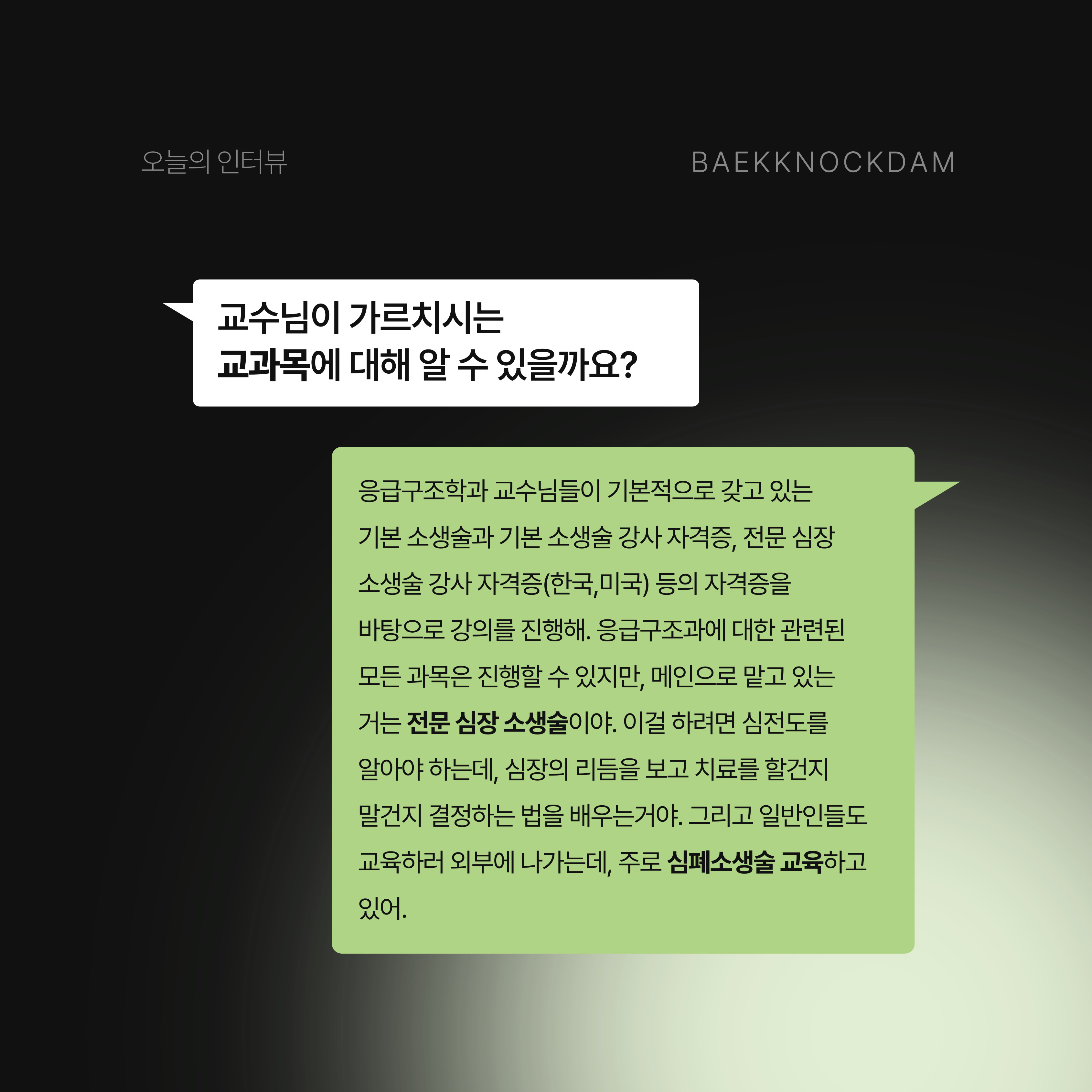 백녹담: 그러면 지금은 좋아하는 일만 하시게 되었네요. 정말 좋을 것 같습니다. 지금 교수님이 가르치시는 교과목이나 이외에 특별한 강의가 있을까요? 이명렬 교수님: 응급구조학과 교수님들이 기본적으로 갖고 있는 기본 소생술 자격증이 있어. 이거는 대부분의 응급구조학과 학생들은 가지고 있어야 해. 이외에도 기본 소생술 강사 자격증, 전문 심장 소생술 강사 자격증(한국,미국) 등의 자격증을 바탕으로 강의를 진행해. 그러니까 응급 질환들은 대부분 심장이나 뇌에서 갑작스럽게 발생하니까 심장과 관련된 자격증들이 많지. 알고 보면 응급구조과에 대한 관련된 모든 과목은 진행할 수 있지만, 메인으로 맡고 있는 거는 전문 심장 소생술이야. 이걸 하려면 심전도를 알아야 하는데, 심장의 리듬을 보고 치료를 할 건지 말 건지 결정하는 법을 배우는 거야. 이외에도 기초 의학, 병리학, 생리학, 약리학, 해부학과 관련된 게 있는데, 지금은 약리학 밖에 안 해. 그리고 대한 심폐 소생 협회랑 질병 관리청이 전국에 있는 모든 사람들이 심폐소생술을 할 수 있도록 같이 사업을 해. 나도 같이 포함돼서 일반인들에게 심폐소생술을 교육하러 외부에 나가기도 하지.