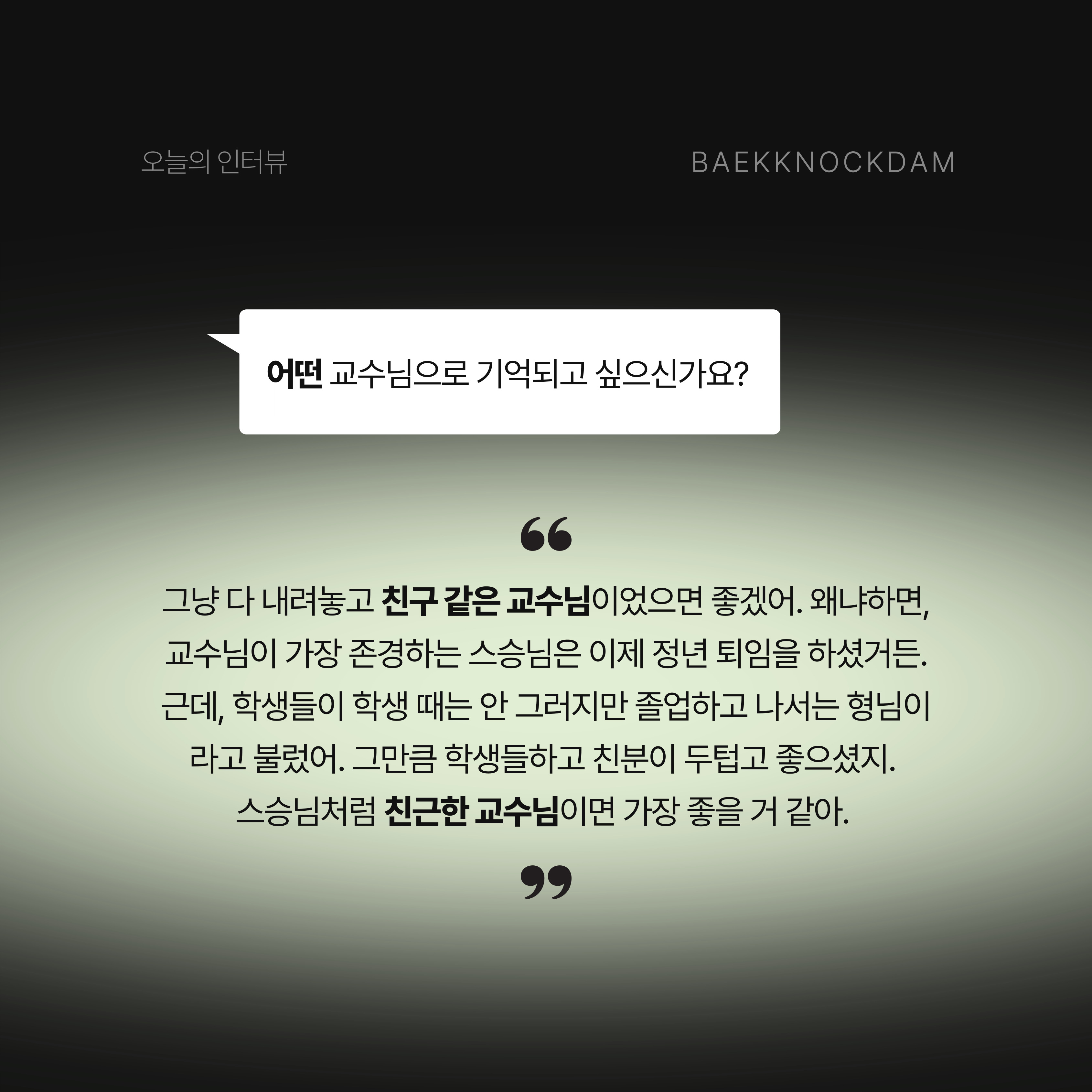 백녹담: 정말 멋있는 거 같습니다. 그럼, 교수님은 어떤 교수님으로 기억되고 싶으신가요? 이명렬 교수님: 마지막에는 그냥 다 내려놓고 친구 같은 교수님이었으면 좋겠어. 왜냐하면, 교수님이 가장 존경하는 스승님은 이제 정년 퇴임을 하셨거든. 근데, 학생들이 학생 때는 안 그러지만 졸업하고 나서는 형님이라고 불렀어. 그만큼 학생들하고 친분이 두텁고 좋으셨지. 스승님처럼 명렬이 형이라고 불리는 친근한 교수님이면 가장 좋을 거 같아.