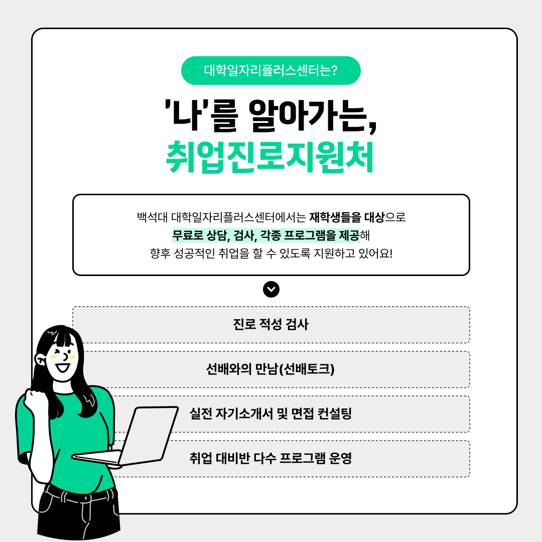 '나'를 알아가는,  취업진로지원처   백석대 대학일자리플러스센터에서는 재학생들을 대상으로   무료로 상담, 검사, 각종 프로그램을 제공해   향후 성공적인 취업을 할 수 있도록 지원하고 있어요!   진로 적성 검사   선배와의 만남(선배토크)   실전 자기소개서 및 면접 컨설팅   취업 대비반 다수 프로그램 운영  