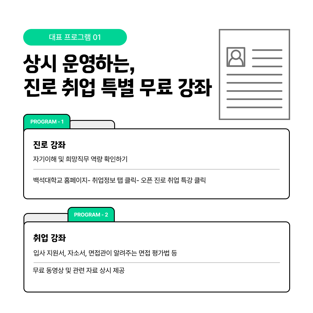  대표 프로그램 01  상시 운영하는,  진로 취업 특별 무료 강좌   PROGRAM-1   진로 강좌  자기이해 및 희망직무 역량 확인하기   백석대학교 홈페이지- 취업정보 탭 클릭- 오픈 진로 취업 특강 클릭   PROGRAM-2   취업 강좌  입사 지원서, 자소서, 면접관이 알려주는 면접 평가법 등  무료 동영상 및 관련 자료 상시 제공  