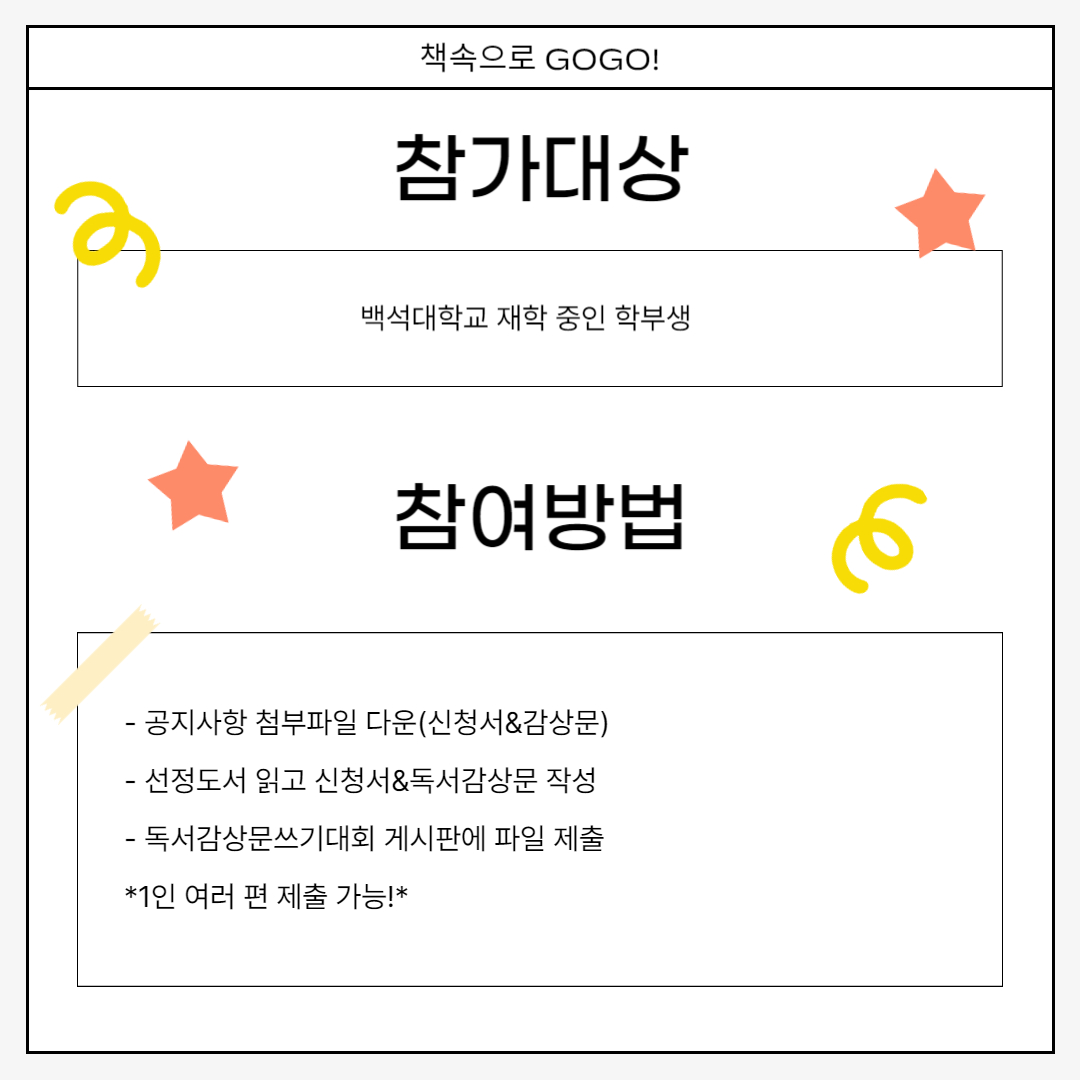 참가대상 백석대학교 재학 중인 학부생 참여방법 - 공지사항 첨부파일 다운(신청서&감상문) - 선정도서 읽고 신청서&독서감상문 작성 - 독서감상문쓰기대회 게시판에 파일 제출 *1인 여러 편 제출 가능!*