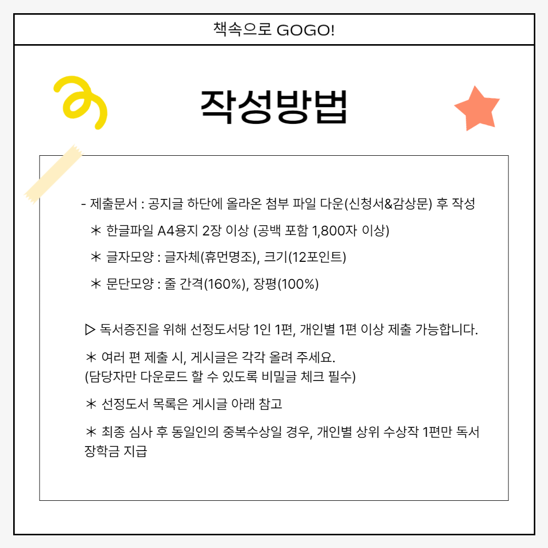 작성방법 작성방법  　　- 제출문서 : 공지글 하단에 올라온 첨부 파일 다운(신청서&감상문) 후 작성 　　　＊ 한글파일 A4용지 2장 이상 (공백 포함 1,800자 이상) 　　　＊ 글자모양 : 글자체(휴먼명조), 크기(12포인트) 　　　＊ 문단모양 : 줄 간격(160%), 장평(100%) ▷ 독서증진을 위해 선정도서당 1인 1편, 개인별 1편 이상 제출 가능합니다. ＊ 여러 편 제출 시, 게시글은 각각 올려 주세요.  (담당자만 다운로드 할 수 있도록 비밀글 체크 필수) ＊ 선정도서 목록은 게시글 아래 참고 ＊ 최종 심사 후 동일인의 중복수상일 경우, 개인별 상위 수상작 1편만 독서장학금 지급