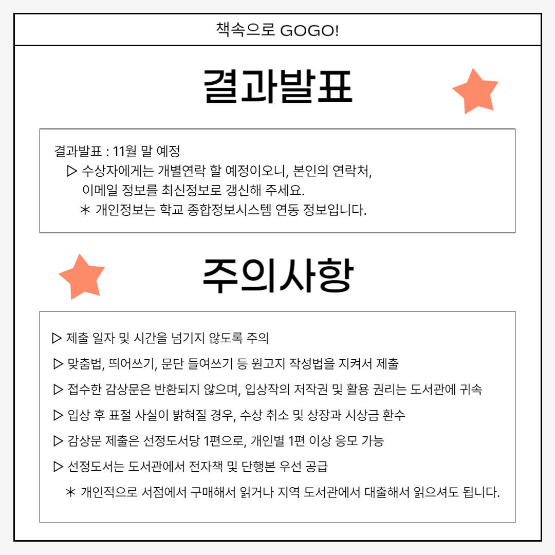 결과발표 결과발표 : 11월 말 예정 　▷ 수상자에게는 개별연락 할 예정이오니, 본인의 연락처,                 이메일 정보를 최신정보로 갱신해 주세요. 　　＊ 개인정보는 학교 종합정보시스템 연동 정보입니다. 주의사항    ▷ 제출 일자 및 시간을 넘기지 않도록 주의  　▷ 맞춤법, 띄어쓰기, 문단 들여쓰기 등 원고지 작성법을 지켜서 제출 　▷ 접수한 감상문은 반환되지 않으며, 입상작의 저작권 및 활용 권리는 도서관에 귀속 　▷ 입상 후 표절 사실이 밝혀질 경우, 수상 취소 및 상장과 시상금 환수 　▷ 감상문 제출은 선정도서당 1편으로, 개인별 1편 이상 응모 가능 　▷ 선정도서는 도서관에서 전자책 및 단행본 우선 공급 　　＊ 개인적으로 서점에서 구매해서 읽거나 지역 도서관에서 대출해서 읽으셔도 됩니다.