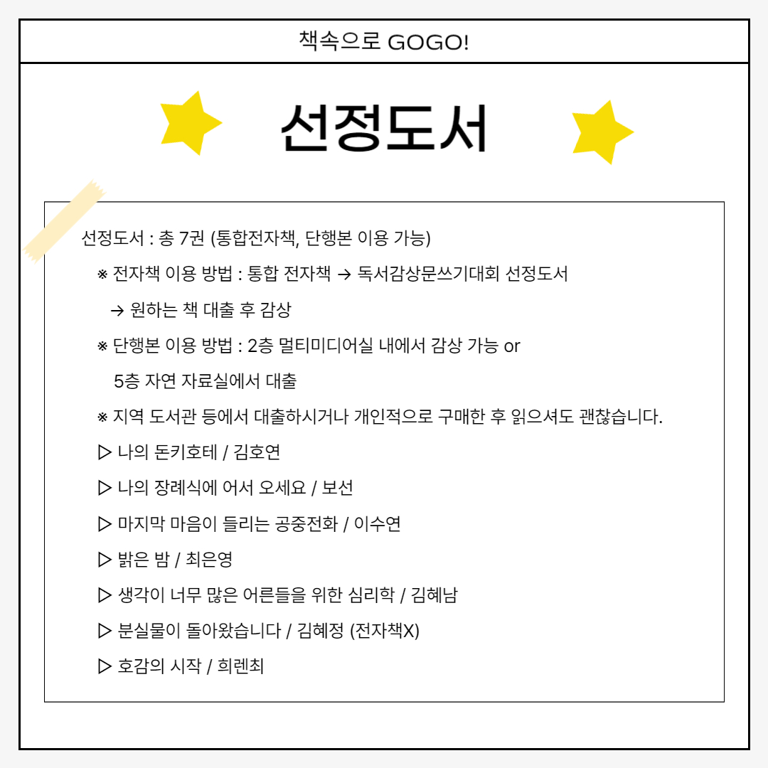 선정도서 선정도서 : 총 7권 (통합전자책, 단행본 이용 가능) 　※ 전자책 이용 방법 : 통합 전자책 → 독서감상문쓰기대회 선정도서        → 원하는 책 대출 후 감상 　※ 단행본 이용 방법 : 2층 멀티미디어실 내에서 감상 가능 or         5층 자연 자료실에서 대출 　※ 지역 도서관 등에서 대출하시거나 개인적으로 구매한 후 읽으셔도 괜찮습니다. 　▷ 나의 돈키호테 / 김호연 　▷ 나의 장례식에 어서 오세요 / 보선 　▷ 마지막 마음이 들리는 공중전화 / 이수연 　▷ 밝은 밤 / 최은영 　▷ 생각이 너무 많은 어른들을 위한 심리학 / 김혜남 　▷ 분실물이 돌아왔습니다 / 김혜정 (전자책X) 　▷ 호감의 시작 / 희렌최 