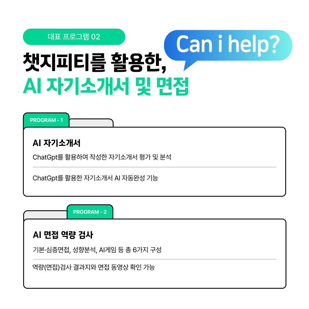  대표 프로그램 02   챗지피티를 활용한,  AI 자기소개서 및 면접    PROGRAM-1   AI 자기소개서  ChatGpt를 활용하여 작성한 자기소개서 평가 및 분석   ChatGpt를 활용한 자기소개서 AI 자동완성 기능   PROGRAM-2   AI 면접 역량 검사  기본.심층면접, 성향분석, A게임 등 총 6가지 구성   역량(면접)검사 결과지와 면접 동영상 확인 가능  