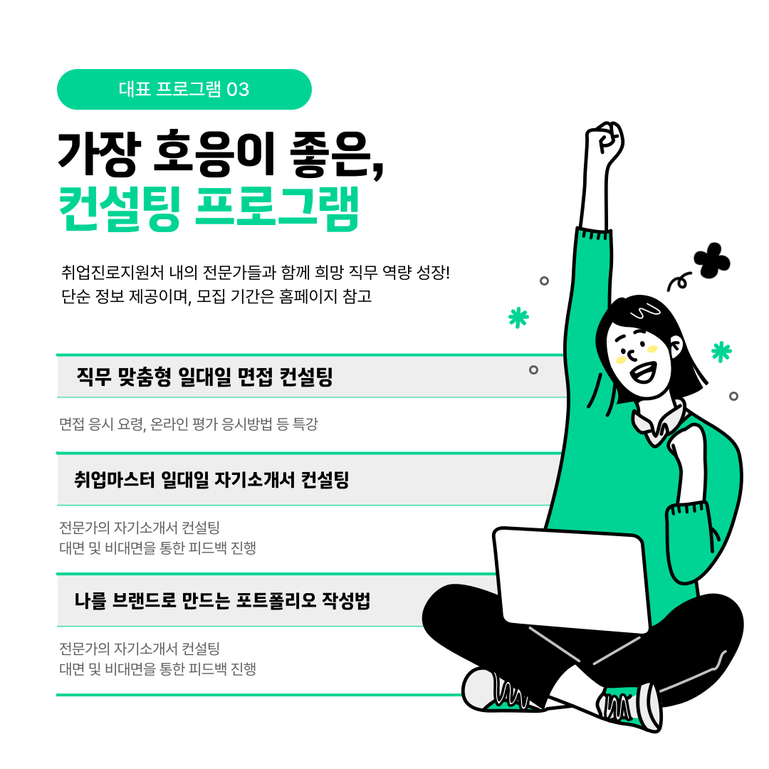대표 프로그램 03   가장 호응이 좋은,  컨설팅 프로그램   취업진로지원처 내의 전문가들과 함께 희망 직무 역량 성장!  단순 정보 제공이며, 모집 기간은 홈페이지 참고   직무 맞춤형 일대일 면접 컨설팅   면접 응시 요령, 온라인 평가 응시방법 등 특강   취업마스터 일대일 자기소개서 컨설팅   전문가의 자기소개서 컨설팅  대면 및 비대면을 통한 피드백 진행   나를 브랜드로 만드는 포트폴리오 작성법   전문가의 자기소개서 컨설팅  대면 및 비대면을 통한 피드백 진행  